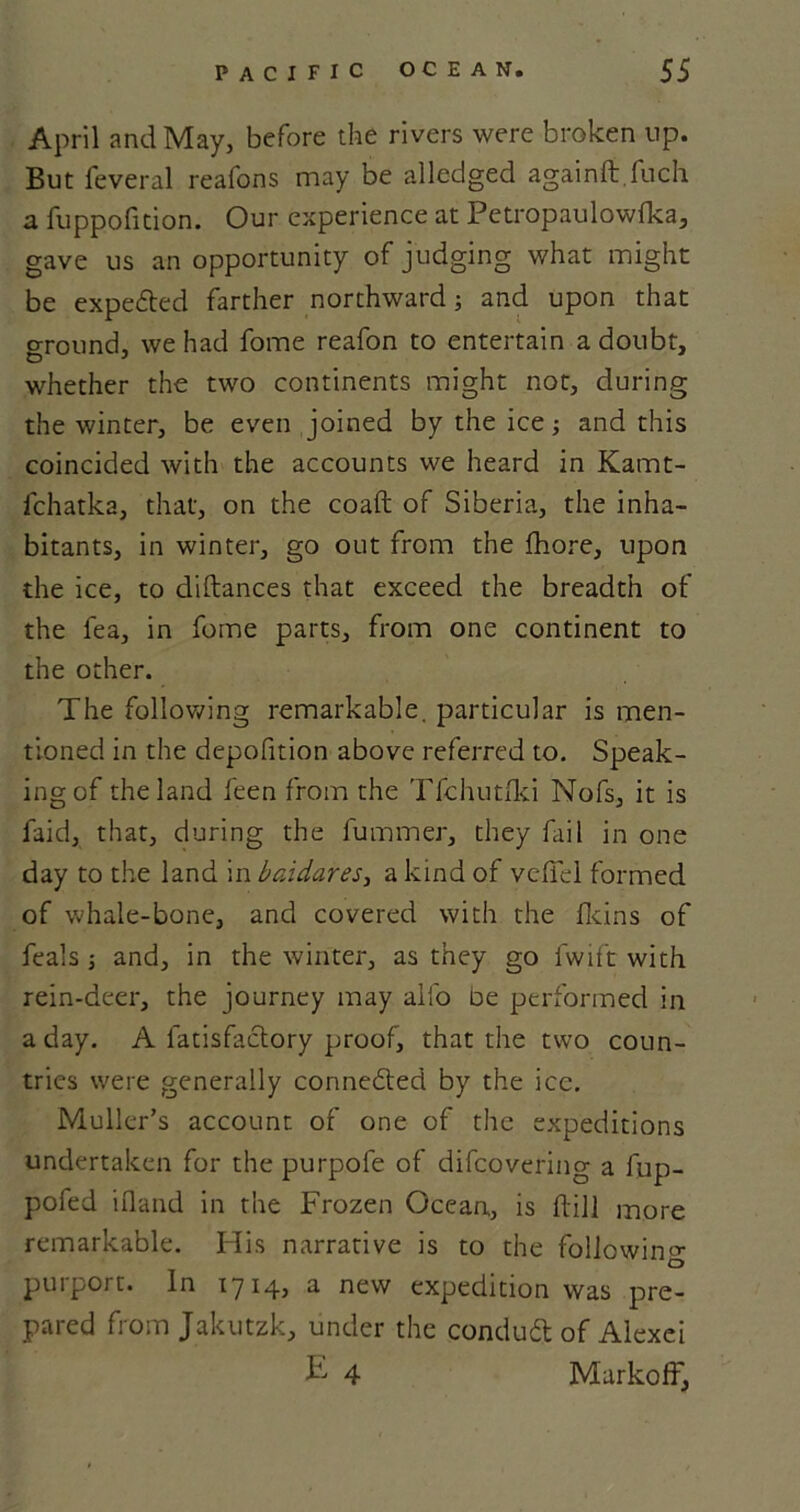 April and May, before the rivers were broken up. But feveral reafons may be alledged againft fuch a fuppofition. Our experience at Petropaulowfka, gave us an opportunity of judging what might be expected farther northward; and upon that ground, we had fome reafon to entertain a doubt, whether the two continents might not, during the winter, be even joined by the ice; and this coincided with the accounts we heard in Kamt- fchatka, that, on the coaft of Siberia, the inha- bitants, in winter, go out from the fhore, upon the ice, to diftances that exceed the breadth of the lea, in fome parts, from one continent to the other. The following remarkable, particular is men- tioned in the depofition above referred to. Speak- ing of the land feen from the Tfehutfki Nofs, it is faid, that, during the fummer, they fail in one day to the land in baidares, a kind of vefiel formed of whale-bone, and covered with the fkins of feals ; and, in the winter, as they go fwift with rein-deer, the journey may alfo oe performed in a day. A fatisfactory proof, that the two coun- tries were generally connected by the ice. Muller’s account of one of the expeditions undertaken for the purpofe of difeovering a fup- pofed ifland in the Frozen Ocean, is dill more remarkable. His narrative is to the following O purport. In 1714, a new expedition was pre- pared from Jakutzk, under the conduit of Alexei E 4 Markoff,