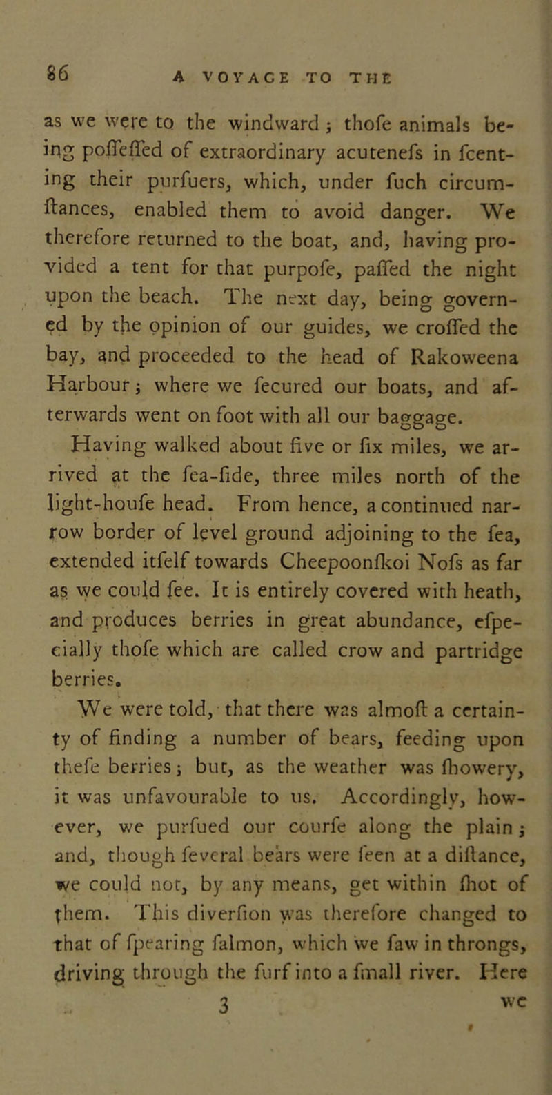 as we were to the windward; thofe animals be- ing pofiefled of extraordinary acutenefs in fcent- ing their purfuers, which, under fuch circum- ftances, enabled them to avoid danger. We therefore returned to the boat, and, having pro- vided a tent for that purpofe, pafied the night upon the beach. The next day, being govern- ed by the opinion of our guides, we eroded the bay, and proceeded to the head of Rakoweena Harbour; where we fecured our boats, and af- terwards went on foot with all our baggage. Having walked about five or fix miles, we ar- rived at the fea-fide, three miles north of the light-houfe head. From hence, a continued nar- row border of level ground adjoining to the fea, extended itfelf towards Cheepoonfkoi Nofs as far as we could fee. It is entirely covered with heath, and produces berries in great abundance, efpe- cially thofe which are called crow and partridge berries. We were told, that there was almoft a certain- ty of finding a number of bears, feeding upon thefe berries j bur, as the weather was fhowery, it was unfavourable to us. Accordingly, how- ever, we purfued our courfe along the plain j and, though fevcral bears were feen at a diftance, we could not, by any means, get within (hot of them. This diverfion was therefore changed to that of fpearing falmon, which we faw in throngs, driving through the furf into a fmall river. Here 3 wc «