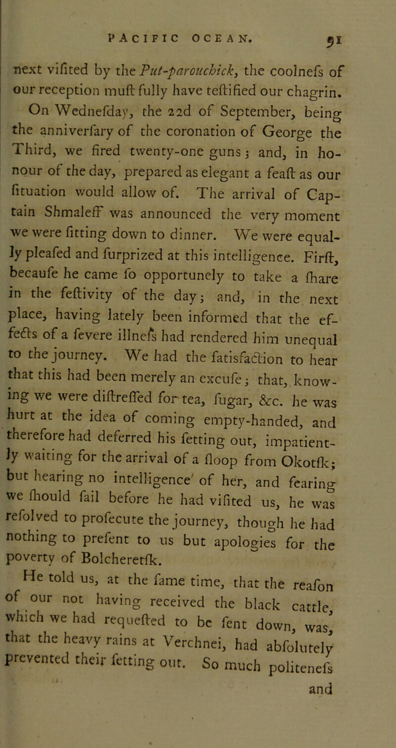 51 next vifited by the Put-parouchick, the coolnefs of our reception muft fully have teftified our chagrin. On Wednefday, the 2,2d of September, being the anniverlary of the coronation of George the Third, we fired twenty-one guns ; and, in ho- nour of the day, prepared as elegant a feaft as our fituation would allow of. The arrival of Cap- tain Shmaleff* was announced the very moment we were fitting down to dinner. We were equal- ly pleafed and furprized at this intelligence. Firft, becaufe he came fo opportunely to take a fhare in the feftivity of the day; and, in the next place, having lately been informed that the ef- fefts of a fevere illnefs had rendered him unequal to the journey. We had the fatisfadion to hear that this had been merely an excufe; that, know- ing we were diftrefled for tea, fugar, &c. he was hurt at the idea of coming empty-handed, and therefore had deferred his fetting out, impatient- ly waiting for the arrival of a fioop from Okotlk; but hearing no intelligence' of her, and fearing we fliould fail before he had vifited us, he was refolved to profecute the journey, though he had nothing to prefent to us but apologies for the poverty of Bolcheretfk. He told us, at the fame time, that the reafon of our not having received the black cattle which we had requeued to be fent down, was’ that the heavy rains at Verchnei, had abfolutelv prevented their fetting out. So much politenefs • : „