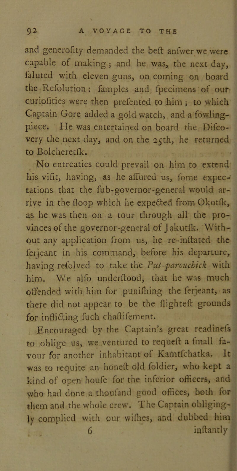 and generofity demanded the bed anfwer we were capable of making; and he was, the next day, laluted with eleven guns, on coming on board the Refolution: famples and fpecimens of our curiofities were then prefented to him ; to which Captain Gore added a gold watch, and a fowling- piece. He was entertained on board the Difco- very the next day, and on the 25th, he returned to Bolcheretlk. No entreaties could prevail on him to extend his vifit, having, as he allured us, fome expec- tations that the fub-governor-general would ar- rive in the Hoop which he expeCted from Okotlk, as he was then on a tour through all the pro- vinces of the governor-general of Jakutfk. With- out any application from us, he re-indated the ferjeant in his command, before his departure, having refolved to take the Put-parcuchick with him. We alfo underltood, that he was much offended with him for punifhing the ferjeant, as there did not appear to be the flighted: grounds for inflicting fuch chaftifement. Encouraged by the Captain’s great readinefs to oblige us, we ventured to requeft a lmall fa- vour for another inhabitant of Kamtfchatka. It was to requite an honed old foldier, who kept a kind of open houfe for the inferior officers, and who had done a thoufand good offices, both for them and the whole crew. The Captain obliging- ly complied with our wifhes, and dubbed him 6 indantly