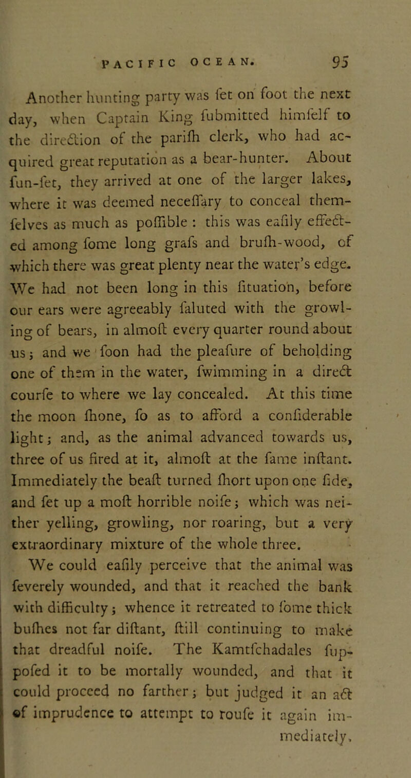 Another hunting party was let on foot the next day, when Captain King fubmitted himfelf to the direction of the parifh clerk, who had ac- quired great reputation as a bear-hunter. About fun-fet, they arrived at one of the larger lakes, where it was deemed neceffary to conceal them- felves as much as poffible : this was eafiiy effect- ed among fome long grafs and brufh-wood, of which there was great plenty near the water’s edge. We had not been long in this fituatio'n, before our ears were agreeably laluted with the growl- ing of bears, in almolt every quarter round about us; and we foon had the pleafure of beholding one of them in the water, fwimming in a direct courfe to where we lay concealed. At this time the moon fhone, fo as to afford a confiderable light; and, as the animal advanced towards us, three of us fired at it, almoft at the fame inftant. Immediately the bead: turned fhort upon one fide, and fet up a molt horrible noife; which was nei- ther yelling, growling, nor roaring, but a very extraordinary mixture of the whole three. We could eafiiy perceive that the animal was feverely wounded, and that it reached the bank with difficulty; whence it retreated to fome thick buffies not far diftant, dill continuing to make that dreadful noife. The Kamtfchadales fup- pofed it to be mortally wounded, and that it could proceed no farther; but judged it an aft ©f imprudence to attempt to roufe it again im- mediately.