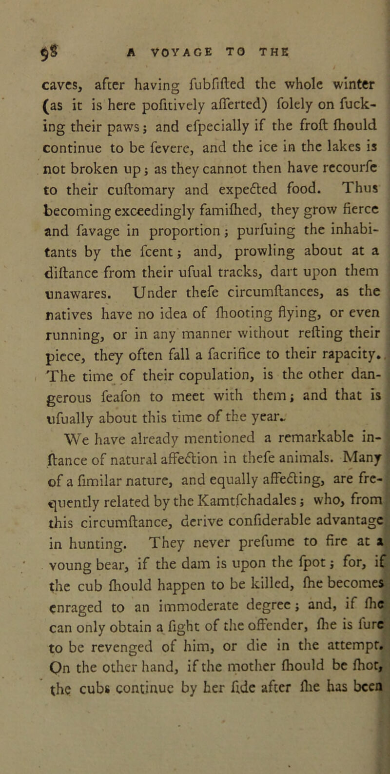 caves, after having fubfifted the whole winter (as it is here pofitively afferted) folely on fuck- ing their paws; and efpecially if the froft fhould continue to be fevere, and the ice in the lakes is not broken up; as they cannot then have recourfe to their cuftomary and expected food. Thus becoming exceedingly famifhed, they grow fierce and favage in proportion ; purfuing the inhabi- tants by the feent; and, prowling about at a diftance from their ufual tracks, dart upon them unawares. Under thefe circumftances, as the natives have no idea of fhooting flying, or even running, or in any manner without refting their piece, they often fall a facrifice to their rapacity.. The time of their copulation, is the other dan- gerous feafon to meet with them; and that is ufually about this time of the year. We have already mentioned a remarkable in- ftance of natural affettion in thefe animals. Many of a fimilar nature, and equally affe&ing, are fre- quently related by the Kamtfchadales; who, from this circumftance, derive confiderable advantage in hunting. They never prefume to fire at x voung bear, if the dam is upon the fpot; for, if the cub fhould happen to be killed, fhe becomes enraged to an immoderate degree; and, if lhc can only obtain a fight of the offender, fhe is lure to be revenged of him, or die in the attempt. Qn the other hand, if the mother fhould be fhot, the cubs continue by her fide after fhe has been