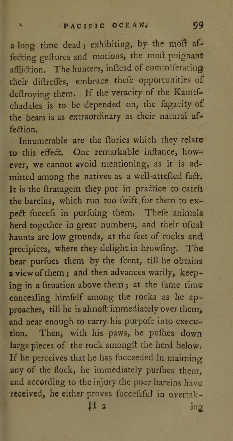 a long time dead j exhibiting, by the mofi af- fecting geftures and motions, the moil poignant affliction. The hunters, inftead of commiferating their diftreffes, embrace thefe opportunities of deftroying them. If the veracity of the Kamtf- chadales is to be depended on, the fagacity of the bears is as extraordinary as their natural af- fection. Innumerable are the {lories which they relate to this effeCt. One remarkable inftance, how- ever, we cannot avoid mentioning, as it is ad- mitted among the natives as a well-attefted faCt. It is the ftratagem they put in practice to catch the bareins, which run too fwift.for them to ex- peCt fuccefs in purfuing them. Thefe animals herd together in great numbers, and their ufual haunts are low grounds, at the feet of rocks and precipices, where they delight in browfing. The bear purfues them by the fcent, till he obtains a view of them j and then advances warily, keep- ing in a fituation above them; at the fame time concealing himfelf among the rocks as he ap- proaches, till he is almoft immediately over them, and near enough to carry, his purpofe into execu- tion. Then, with his paws, he puflies down large pieces of the rock amongft the herd below. If he perceives that he has fucceeded in maiming any of the flock, he immediately purfues them, and according to the injury the poor bareins have received, he either proves fucccfsful in overtak- P 2 ing