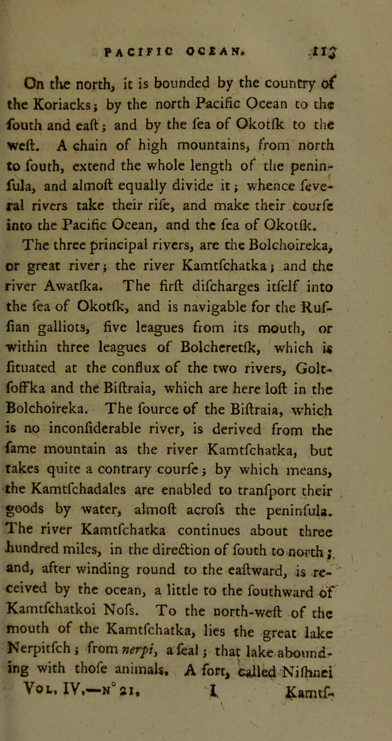 On the north, it is bounded by the country of* the Koriacksj by the north Pacific Ocean to the fouth and eaft; and by the lea of Okotlk to the weft. A chain of high mountains, from north to fouth, extend the whole length of the penin- fula, and almoft equally divide it whence feve- ral rivers take their rife, and make their fcourfe into the Pacific Ocean, and the fea of Okotlk. The three principal rivers, are the Bolchoireka, or great river j the river Kamtfchatka; and the river Awatlka. The firft difcharges itfelf into the fea of Okotlk, and is navigable for the Ruf- fian galliots, five leagues from its mouth, or within three leagues of Bolcheretlk, which i« fituated at the conflux of the two rivers, Golt* foffka and the Biftraia, which are here loft in the Bolchoireka. The fource of the Biftraia, which is no inconfiderable river, is derived from the fame mountain as the river Kamtfchatka, but takes quite a contrary courfe j by which means, the Kamtfchadales are enabled to tranfport their goods by water, almoft acrofs the peninfula. The river Kamtfchatka continues about three .hundred miles, in the direction of fouth to north and, after winding round to the eaftward, is re- ceived by the ocean, a little to the fouthward of Kamtfchatkoi Nofs. To the north-weft of the mouth of the Kamtfchatka, lies the great lake Nerpitfchi from nerpi, a leal j tha? lake abound, ing with thofe animals. A fort, called Nilhnei Vol, IY,«—n°ai, i, J£amtf-