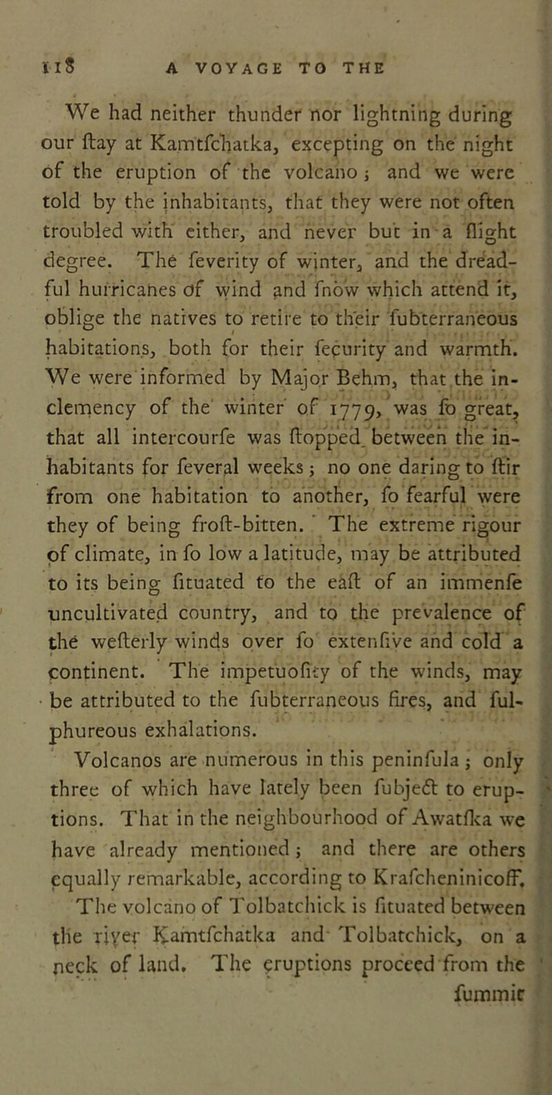 We had neither thunder nor lightning during our flay at Kamtfchatka, excepting on the night of the eruption of the volcano ; and we were told by the inhabitants, that they were not often troubled with either, and never but in a flight degree. The feverity of winter, and the dread- ful hurricanes of wind and fnow which attend it, oblige the natives to retire to their fubterraneous habitations, both for their fecurity and warmth. We were informed by Major Behm, that the in- clemency of the winter of 1779, was fo great, that all intercourfe was (lopped, between the in- habitants for feveral weeks ; no one daring to ftir from one habitation to another, fo fearful were they of being froft-bitten. The extreme rigour of climate, in fo low a latitude, may be attributed to its being fituated to the eafl: of an immenfe uncultivated country, and to the prevalence of the weflerly winds over fo extenflve and cold a continent. The impetuofky of the winds, may be attributed to the fubterraneous fires, and ful- phureous exhalations. Volcanos are numerous in this peninfula ; only three of which have lately been fubjedt to erup- tions. That in the neighbourhood of Awatfka we have already mentioned; and there are others equally remarkable, according to KrafcheninicofF. The volcano of Tolbatchick is fituated between the riyer K'amtfchatka and Tolbatchick, on a neck of land. The eruptions proceed from the fummic