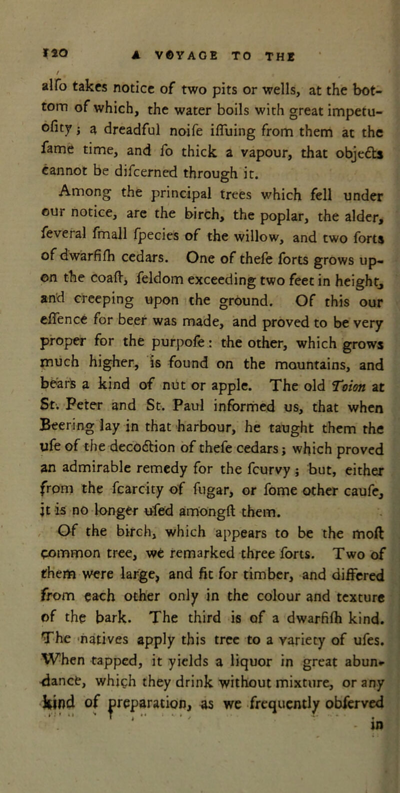 / alfo takes notice of two pits or wells, at the bot- tom of which, the water boils with great impetu- ofity -y a dreadful noife iffuing from them at the fame time, and fo thick a vapour, that objefts cannot be difeerned through it. Among the principal trees which fell under our notice, are the birch, the poplar, the alder, feveral fmall fpecies of the willow, and two forts of dwarfifh cedars. One of thefe forts grows up- on the coaft, feldom exceeding two feet in height^ and creeping upon the ground. Of this our efience for beer was made, and proved to be very proper for the purpofe: the other, which grows much higher, is found on the mountains, and bearfc a kind of nut or apple. The old ‘Toiott at St. Peter and St. Paul informed us, that when Beering lay in that harbour, he taught them the life of the decodlion of thefe cedars j which proved an admirable remedy for the feurvy; but, either from the fcarcity of fugar, or fome other caufe, jt is no longer ufed among!! them. Of the birch, which appears to be the moft common tree, we remarked three forts. Two of them were large, and fit for timber, and differed from each other only in the colour and texture of the bark. The third is of a dwarfifh kind. The natives apply this tree to a variety of ufes. When tapped, it yields a liquor in great abun* -dance, which they drink without mixture, or any kind of preparation, as we frequently obferved 4 - in