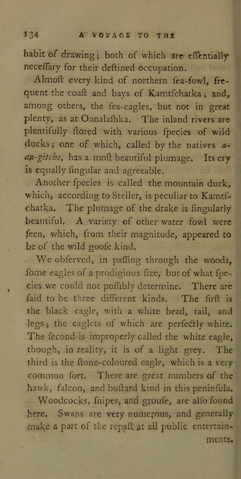 habit of drawing; both of which are effentially neceffary for their deftined occupation. Almoft every kind of northern fea-fowl, fre- quent the coaft and bays of Kamtfchatka; and, among others, the fca-eagles, but not in great plenty, as at Oonalafiika. The inland rivers are plentitully ftored with various fpecies of wild ducks; one of which, called by the natives a- an-gitche> has a mod beautiful plumage, Its cry is equally lingular and agreeable. Another fpecies is called the mountain duck, which, according to Steller, is peculiar to Kamtf- chatka. The plumage of the drake is Angularly beautiful, A variety of other water fowl were feen, which, from their magnitude, appeared to be of the wild goofe kind. We obferved, in pafilng through the woods, fome eagles of a prodigious fize, but of what fpe- t cies we could not poflibly determine. There are faid to be three different kinds. The firft is the black eagle, with a white head, tail, and legs; the eaglets of which are perfectly white. The fecond is improperly called the white eagle, though, in reality, it is of a light grey. The third is the ftone-coloured eagle, which is a very common fort. There are great numbers of the hawk, falcon, and buftard kind in this peninfula. Woodcocks, fiiipes, and groufe, are alfo found here. Swans are very numerous, and generally make a part of the rep,aft at all public entertain- ments.