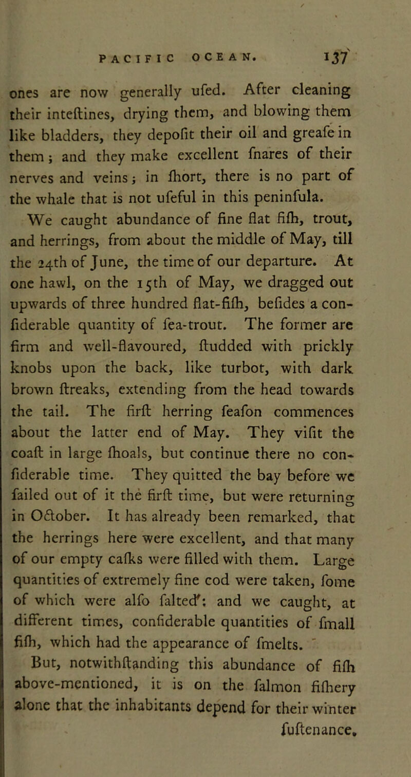 ones are now generally ufed. After cleaning their inteftines, drying them, and blowing them like bladders, they depofit their oil and greafe in them ; and they make excellent fnares of their nerves and veins; in fhort, there is no part of the whale that is not ufeful in this peninfula. We caught abundance of fine flat filh, trout, and herrings, from about the middle of May, till the 24th of June, the time of our departure. At one hawl, on the 15th of May, we dragged out upwards of three hundred flat-fifli, befides a con- fiderable quantity of fea-trout. The former are firm and well-flavoured, ftudded with prickly knobs upon the back, like turbot, with dark brown ftreaks, extending from the head towards the tail. The firfl: herring feafon commences about the latter end of May. They vifit the coaft in large Ihoals, but continue there no con* fiderable time. They quitted the bay before we failed out of it the firfl: time, but were returning in Odtober. It has already been remarked, that the herrings here were excellent, and that many of our empty calks were filled with them. Large quantities of extremely fine cod were taken, fome of which were alfo faked': and we caught, at different times, confiderable quantities of fmall filh, which had the appearance of fmelts. But, notwithftanding this abundance of filh above-mentioned, it is on the falmon filhery alone that the inhabitants depend for their winter fuftenance.