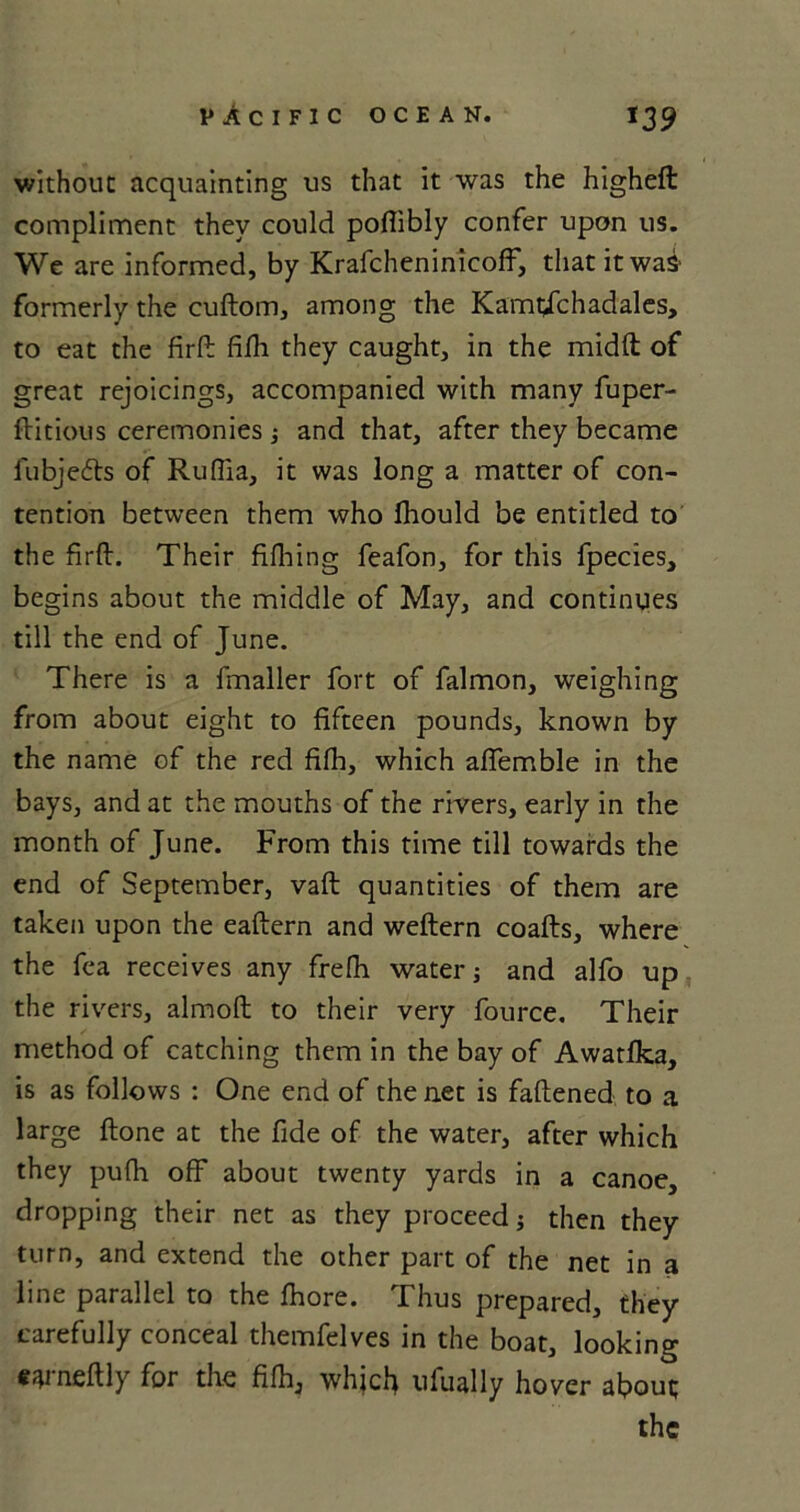 without acquainting us that it was the higheft compliment they could poflibly confer upon us. We are informed, by Krafcheninicoff, that it was- formerly the cuftom, among the Kamtjc had ales, to eat the firfb fifli they caught, in the midft of great rejoicings, accompanied with many fuper- ftitious ceremonies $ and that, after they became lubjedts of Ruflia, it was long a matter of con- tention between them who fhould be entitled to the firft. Their fiflaing feafon, for this fpecies, begins about the middle of May, and continues till the end of June. There is a fmaller fort of falmon, weighing from about eight to fifteen pounds, known by the name of the red fifh, which affemble in the bays, and at the mouths of the rivers, early in the month of June. From this time till towards the end of September, vaft quantities of them are taken upon the eaftern and weftern coafts, where the fea receives any frefh water; and alfo up the rivers, almoft to their very fource. Their method of catching them in the bay of Awatfka, is as follows : One end of the net is fattened to a large ftone at the fide of the water, after which they pufh off about twenty yards in a canoe, dropping their net as they proceed j then they turn, and extend the other part of the net in a line parallel to the fhore. Thus prepared, they carefully conceal themfelves in the boat, looking e^rneftly for the fifh, which ufually hover about; the