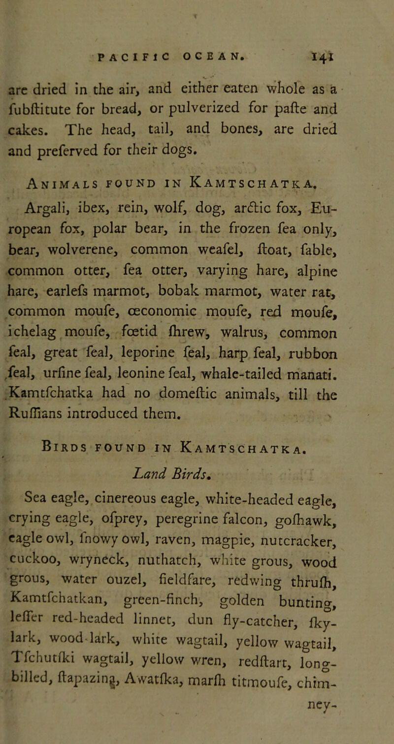 T PACIFIC OCEAN. I4I arc dried in the air, and either eaten whole as a fubftitute for bread, or pulverized for pafte and cakes. The head, tail, and bones, are dried and preferved for their dogs. Animals found in Kamtschatka. Argali, ibex, rein, wolf, dog, ardlic fox, Eu- ropean fox, polar bear, in the frozen fea only, bear, wolverene, common weafel, float, fable, common otter, fea otter, varying hare, alpine hare, earlefs marmot, bobak marmot, water rat, common moufe, oeconomic moufe, red moufe, ichelag moufe, foetid Ihrew, walrus, common feal, great fea], leporine feal, harp feal, rubbon .feal, urfine feal, leonine feal, whale-tailed manati. Kamtfchatka had no domeftic animals, till the Ruffians introduced them. Birds found in Kamtschatka. Land Birds. Sea eagle, cinereous eagle, white-headed eagle, crying eagle, ofprey, peregrine falcon, gofhawk, eagle owl, fnowyowl, raven, magpie, nutcracker, cuckoo, wryneck, nuthatch, white grous, wood grous, water ouzel, fieldfare, redwing thrufh, Kamtfchatkan, green-finch, golden bunting, lefier red-headed linnet, dun fly-catcher, Iky- lark, wood lark, white wagtail, yellow wagtail, Tfchutfki wagtail, yellow wren, redftart, long- billed, ftapazing, Awatfka, marlh titmoufe, chim- ney-