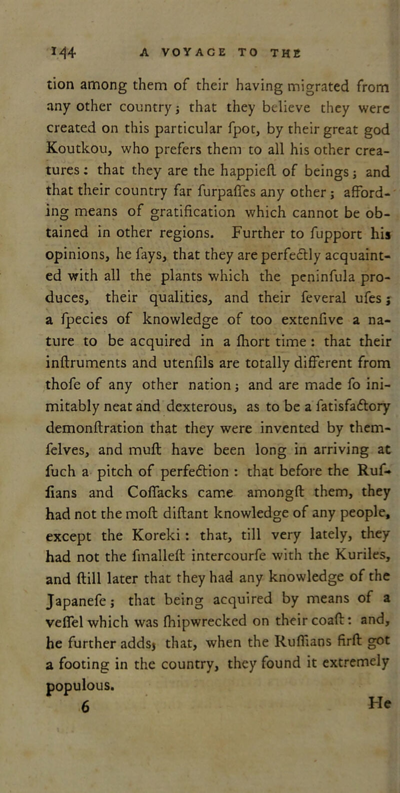 tion among them of their having migrated from any other country ; that they believe they were created on this particular fpot, by their great god Koutkou, who prefers them to all his other crea- tures; that they are the happiefl of beings; and that their country far furpaffes any other ; afford- ing means of gratification which cannot be ob- tained in other regions. Further to fupport his opinions, he fays, that they are perfectly acquaint- ed with all the plants which the peninfula pro- duces, their qualities, and their feveral ufes ; a fpecies of knowledge of too extenfive a na- ture to be acquired in a fhort time ; that their inftruments and utenfils are totally different from thofe of any other nation; and are made fo ini- mitably neat and dexterous, as to be a fatisfa&ory demonftration that they were invented by them- felves, and muft have been long in arriving at fuch a pitch of perfe6tion : that before the Ruf- fians and Coffacks came amongft them, they had not the mod diftant knowledge of any people, except the Koreki: that, till very lately, they had not the fmalleft intercourfe with the Kuriles, and (till later that they had any knowledge of the Japanefe; that being acquired by means of a velfel which was fhipwrecked on their coaft: and, he further adds* that, when the Ruffians firft got a footing in the country, they found it extremely 6 populous.