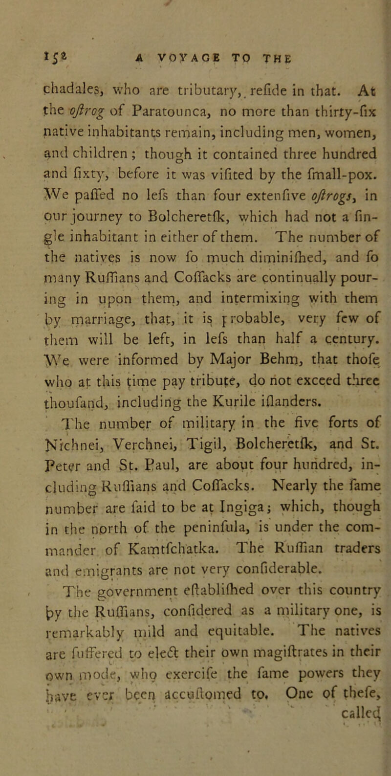 chadales, who are tributary, refide in that. At the ojlrog of Paratounca, no more than thirty-fix native inhabitants remain, including men, women, and children ; though it contained three hundred and fixty, before it was vifited by the fmall-pox. We pafi'ed no lefs than four extenfive oftrogs> in our journey to Bolcheretfk, which had not a An- gle inhabitant in either of them. The number of the natives is now fo much diminifhed, and fo many Ruffians and Coffacks are continually pour- ing in upon them, and intermixing with them by marriage, that, it is probable, very few of them will be left, in lefs than half a century. We were informed by Major Behm, that thofe who at this time pay tribute, do not exceed three thoufand, including the Kurile iflanders. The number of military in the five forts of Nichnei, Verchnei, Tigil, Bolcheretfk, and St. Peter and St. Paul, are about four hundred, in- cluding Ruffians and Coffacks. Nearly the fame number are laid to be at Ingigaj which, though in the north of the peninfula, is under the com- mander of Kamtfchatka. The Ruffian traders and emigrants are not very confiderable. The government eftablifhed over this country {?y the Ruffians, confidered as a military one, is remarkably mild and equitable. The natives are fuffered to eleft their own magiftrates in their own mode, who exercife the fame powers they have ever been accuilomed to. One of thefe, ' called