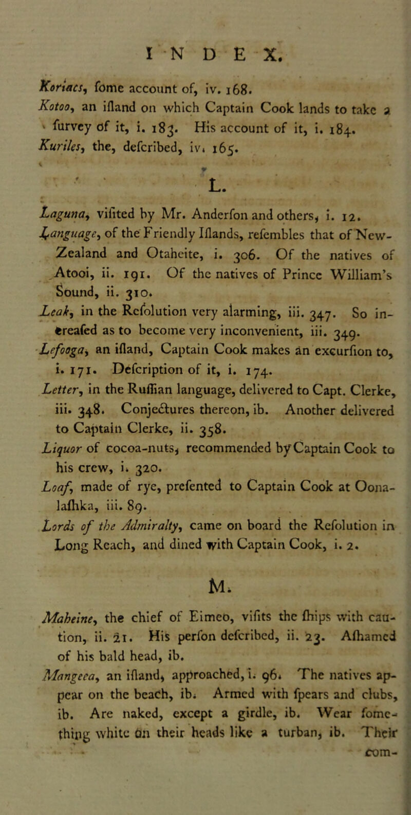 Koriacs, fome account of, iv. 168. Kotoo, an ifland on which Captain Cook lands to take a furvey of it, i. 183. His account of it, i. 184. Kuriles, the, deferibed, iv* 165. L. Lagumy vifited by Mr. Anderfon and others, i. 12. language, of the Friendly Iflands, refembles that of New- Zealand and Otaheite, i. 306. Of the natives of Atooi, ii. igi. Of the natives of Prince William’s Sound, ii. 310. Leahy in the Resolution very alarming, iii. 347. So in- «reafed as to become very inconvenient, iii. 349. Lefoogay an ifland. Captain Cook makes an cxcurflon to, i. 171. Defcription of it, i. 174. Letter, in the Ruflian language, delivered to Capt. Clerke, iii. 348. Conjectures thereon, ib. Another delivered to Captain Clerke, ii. 358. Liquor of cocoa-nuts, recommended by Captain Cook to his crew, i* 320. Loaf, made of rye, prefented to Captain Cook at Oona- laflika, iii. 89. Lords of the Admiralty, came on board the Refolution in Long Reach, and dined with Captain Cook, i. 2. Maheiney the chief of Eimeo, vifits the Ships with cau- tion, ii. 21. His perl'on deferibed, ii. 23. Afhamcd of his bald head, ib. Mangccay an ifland, approached, i. 96* The natives ap- pear on the beach, ib* Armed with Spears and clubs, ib. Are naked, except a girdle, ib. Wear fome- thipg white tm their heads like a turban, ib. Their com-