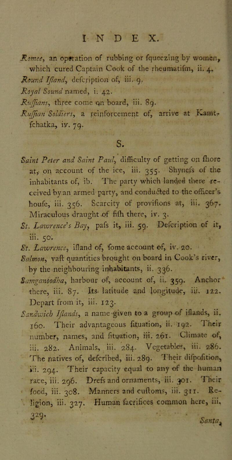 Romee, an operation of rubbing or fqueezing by women, which cured Captain Cook of the rheumatifm, ii. 4. Round IJland, defcription of, iii. 9. Royal Sound named, i. 42. RuJJians, three come qn board, iii. 89. RuJJian Soldiers, a reinforcement of, arrive at Kamt- fchatka, iv. 79. s. Saint Peter and Saint Paul, difficulty of getting on fhore at, on account of the ice, iii. 355. Shyneis of the inhabitants of, ib. The party which landed there re- ceived by an armed party, and conduced to the officer’s houfe, iii. 356. Scarcity of provifions at, iii. 367. Miraculous draught of fifh there, iv. 3. St. L azure nee’s Bay, pafs it, iii. 59. Defcription of it, iii. 50. St. LawrcJicc, ifland of, fome account of, iv. 20. Salmon, vaft quantities brqught on board in Cook’s river, by the neighbouring inhabitants, ii. 336. Samganoodba, harbour of, account of, ii. 359. Anchor there, iii. 87, Its latitude and longitude, iii. 122. Depart from it, iii. 123. Sandwich I/lauds, a name given to a group of iflands, ii. j6o. Their advantageous fituation, ii. 192. Their number, names, and fituation, iii. 261. Climate of, iii. 282. Animals, iii. 284. Vegetables, iii. 286. The natives of, deferibed, iii. 289. 'I heir dilpofition, iii. 294. Their capacity equal to any of the human race, iii. 296. Drefs and ornaments, iii. 301. Their food, iii. 308. Manners and cuftoms, iii. 31 x. Re- ligion, iii. 327. Human facrificcs common here, iii. ¥*  • smat