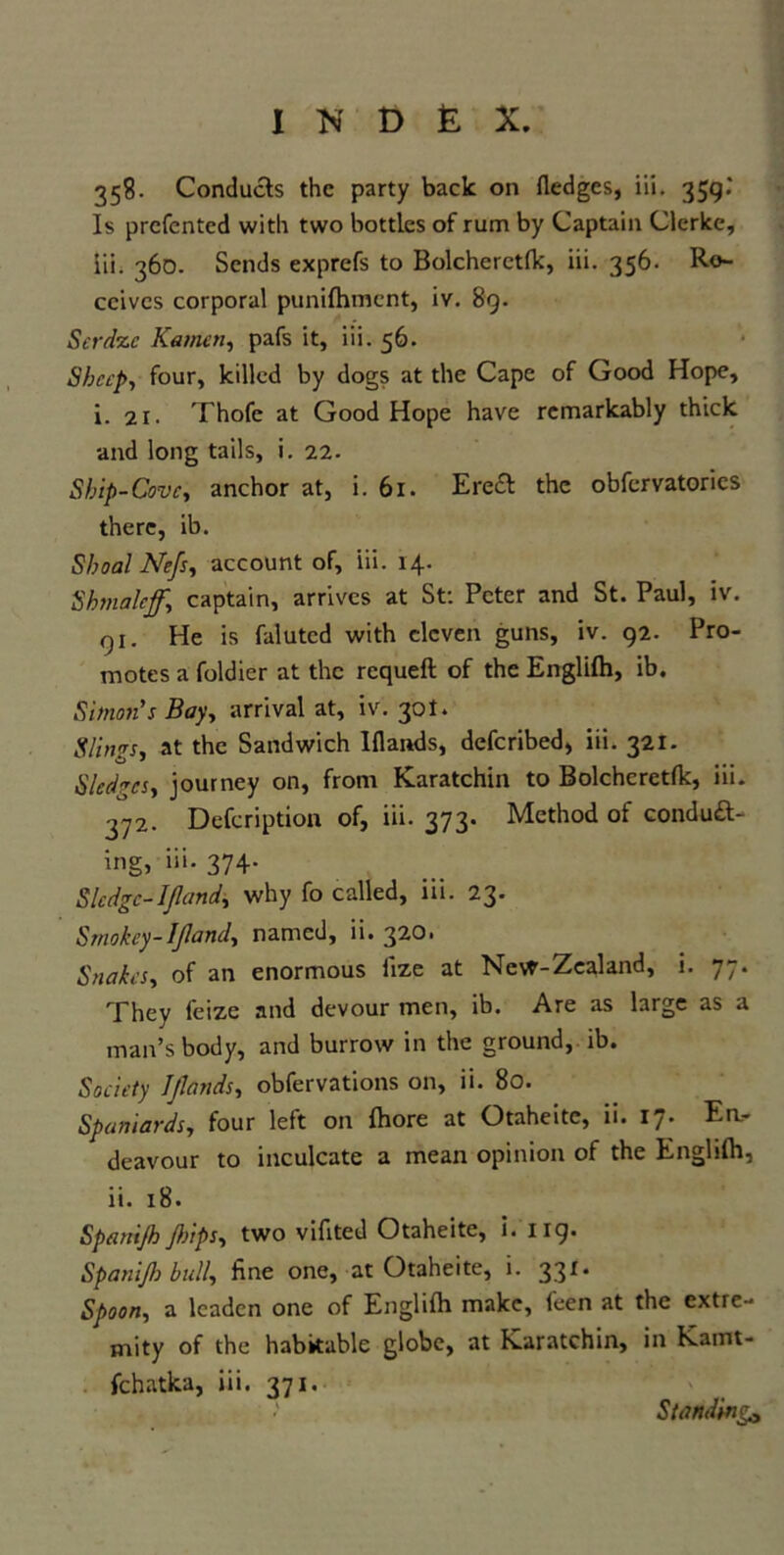 358. Conducts the party back on fledges, iii. 359.“ Is prefented with two bottles of rum by Captain Clerke, Iii; 360. Sends exprefs to Bolcherctfk, iii. 356. Re- ceives corporal punifhment, iv. 89. Serdze Kg men, pafs it, iii. 56. Sheep, four, killed by dogs at the Cape of Good Hope, i. 21. Thofe at Good Hope have remarkably thick and long tails, i. 22. Ship-Cove, anchor at, i. 61. EreC the obfervatories there, ib. Shoal Nefs, account of, iii. 14. Shmaleff.\ captain, arrives at St: Peter and St. Paul, iv. qi. He is falutcd with eleven guns, iv. 92. Pro- motes a foldier at the requeft of the Englifh, ib. Simon's Bay, arrival at, iv. 30I. Slings, at the Sandwich Iflands, deferibed, iii. 321. Sledges, journey on, from Karatchin to Bolcheretfk, iii. jy2. Defeription of, iii. 373- Method of conduc- ing, iii- 374- Sledge-IJland, why fo called, iii. 23. Srnokey-Ifland, named, ii. 320. Snakes, of an enormous iize at Nevf-Zealand, i. 77. They feize and devour men, ib. Are as large as a man’s body, and burrow in the ground, ib. Society Iflands, obfervations on, ii. 80. Spaniards, four left on fhore at Otaheite, ii. 17. En- deavour to inculcate a mean opinion of the Engliftl, ii. 18. Spenijh flips, two vifited Otaheite, i. 119. Spanijh bull, fine one, at Otaheite, i. 331. Spoon, a leaden one of Englifh make, feen at the extre- mity of the habitable globe, at Karatchin, in Kamt- fchatka, iii. 371. Standing9