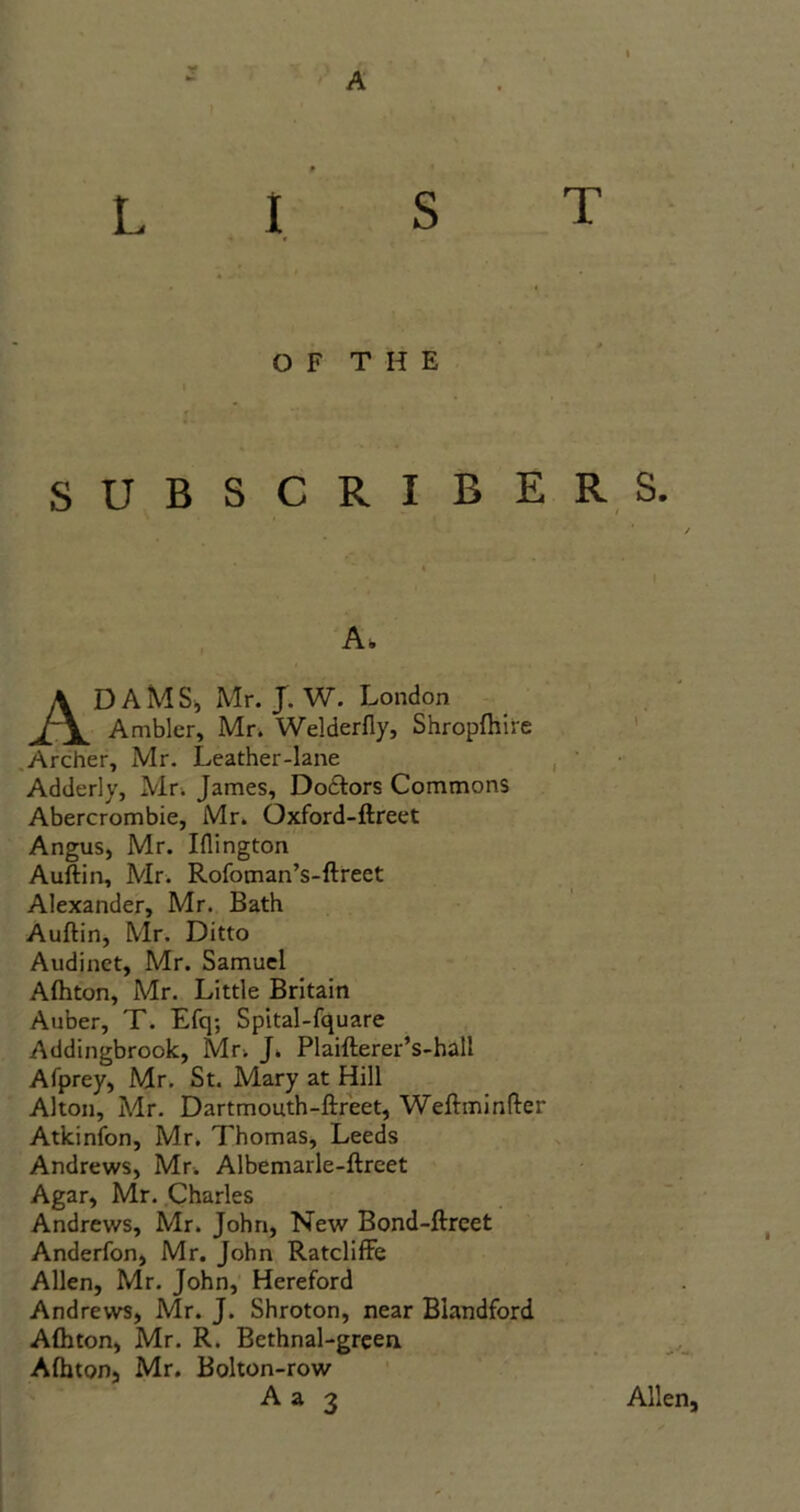 ye A L IST OF THE f ' * SUBSCRIBERS. A. ADAMS, Mr. J. W. London Ambler, Mr. Welderfly, Shropftlire Archer, Mr. Leather-lane Adderly, Mr. James, Dodlors Commons Abercrombie, Mr. Oxford-ftreet Angus, Mr. Iflington Auftin, Mr. Rofoman’s-ftreet Alexander, Mr. Bath Auftin, Mr. Ditto Audinct, Mr. Samuel Alhton, Mr. Little Britain Auber, T. Efq; Spital-fquare Addingbrook, Mu J. Plaifterer’s-hall Afprey, Mr. St. Mary at Hill Alton, Mr. Dartmouth-ftreet, Weftminfter Atkinfon, Mr. Thomas, Leeds Andrews, Mr. Albemarle-ftreet Agar, Mr. Charles Andrews, Mr. John, New Bond-ftreet Anderfon, Mr. John Ratcliffe Allen, Mr. John, Hereford Andrews, Mr. J. Shroton, near Blandford Alhton, Mr. R. Bethnal-green. Alhton, Mr. Bolton-row A a 3 Allen,