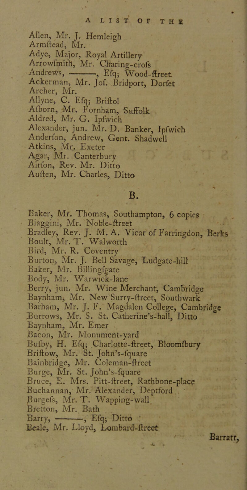 Allen, Mr. J. Hcmleigh Armftead, Mr. Adye, Major, Royal Artillery Arrowfmith, Mr. Charing-crofs Andrews, , Efq; Wood-flreet Ackerman, Mr. Jof. Bridport, Dorfet Archer, Mr. Allyne, C. Efq; Briftol Afborn, Mr. Eornham, Suffolk Aldred, Mr. Q. Ipfvvich Alexander, jun. Mr. D. Banker, Ipfwich Anderfon, Andrew, Gent. Shadwell Atkins, Mr. Exeter Agar, Mr. Canterbury Airfon, Rev. Mr. Ditto Auften, Mr. Charles, Ditto B. Baker, Mr. Thomas, Southampton, 6 copies Biaggini, Mr. Noble-ftreet Bradley, Rev. J. M. A. Vicar of Farringdon, Berks Boult, Mr. T. Walworth Bird, Mr. R. Coventry Burton, Mr. J. Bell Savage, Ludgate-hill Baker, Mr. Billingfgate Body, Mr. Warwick-lane Berry, jun. Mr. Wine Merchant, Cambridge Baynham, Mr. New Surry-ftreet, Southwark Barham, Mr. J. F. Magdalen College, Cambridge Burrows, Mr. S. St. Catherine’s-hall, Ditto Baynham, Mr. Emer Bacon, Mr. Monument-yard Bufby, H. Efq; Charlotte-ftreet, Bloomfbury Briftow, Mr. St. John’s-fquare Cambridge, Mr. Coleman-ftreet Burge, Mr. St. John’s-fquare Bruce, E. Mrs. Pitt-ftreet, Rathbone-place Buchannan, Mr. Alexander, Deptford Burgefs, Mr. T. Wapping-wall Bretton, Mr. Bath Barry, -, Efq; Ditto Beale, Mr. Lloyd, Lombard-ftreet Bu rratt,