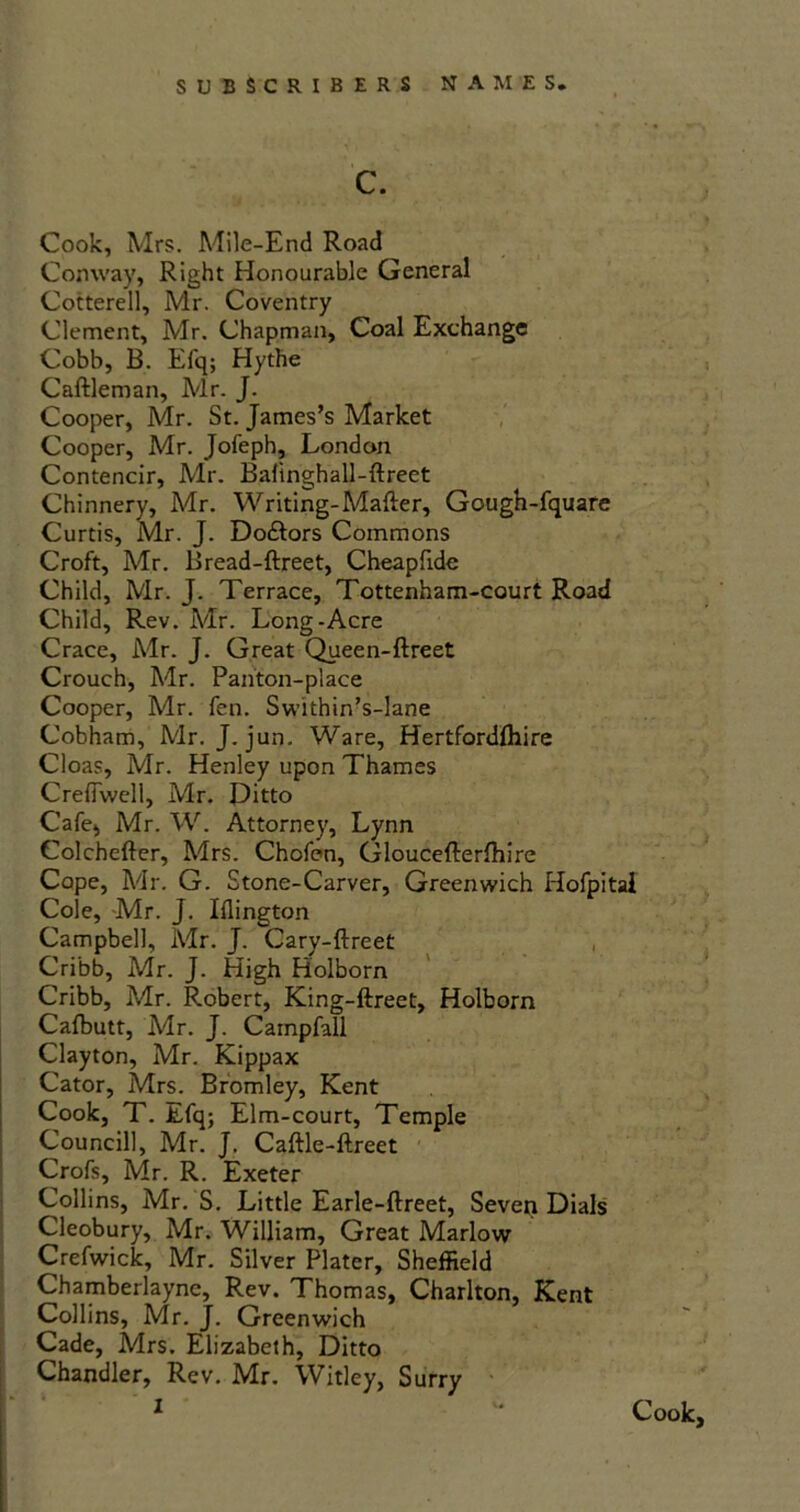 c. Cook, Mrs. Mile-End Road Conway, Right Honourable General Cotterell, Mr. Coventry Clement, Mr. Chapman, Coal Exchange Cobb, B. Efq; Hythe Caftleman, Mr. J. Cooper, Mr. St. James’s Market Cooper, Mr. Jofeph, London Contencir, Mr. Bahnghall-ftreet Chinnery, Mr. Writing-Matter, Gough-fquare Curtis, Mr. J. Do&ors Commons Croft, Mr. Bread-ftreet, Cheapfide Child, Mr. J. Terrace, Tottenham-court Road Child, Rev. Mr. Long-Acre Crace, Mr. J. Great Queen-ftreet Crouch, Mr. Panton-place Cooper, Mr. fen. Swithin’s-lane Cobham, Mr. J. jun. Ware, Hertfordlhire Cloas, Mr. Henley upon Thames Creflwell, Mr. Ditto Cafe, Mr. W. Attorney, Lynn Colchefter, Mrs. Chofen, Gloucefterlhire Cope, Mr. G. Stone-Carver, Greenwich Hofpital Cole, Mr. J. Iflington Campbell, Mr. J. Cary-ftreet Cri'bb, Mr. J. High Holborn Cribb, Mr. Robert, King-ftreet, Holborn Cafbutt, Mr. J. Carnpfall Clayton, Mr. Kippax Cator, Mrs. Bromley, Kent Cook, T. Efq; Elm-court, Temple Council!, Mr. J. Caftle-ftreet Crofs, Mr. R. Exeter Collins, Mr. S. Little Earle-ftreet, Seven Dials Cleobury, Mr. William, Great Marlow Crefwick, Mr. Silver Plater, Sheffield Chamberlayne, Rev. Thomas, Charlton, Kent Collins, Mr. J. Greenwich Cade, Mrs. Elizabeth, Ditto Chandler, Rev. Mr. Witley, Surry 1 '* Cook,