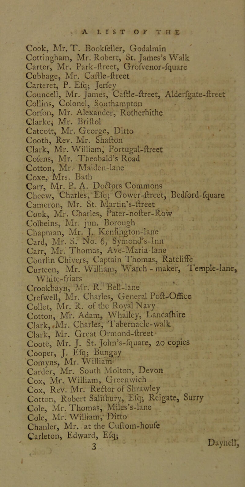 Cook, Mr, T. Bookfellcr, Godalmin Cottingham, Mr. Robert, St. James’s Walk Carter, Mr. Park-ftreet, Grofvenor-fquare Cubbage, Mr. Caftle-ftreet Carteret, P. Efq; Jerfey Councell, Mr. James, Caftle-ftreet, Alderfgate-ftreet Collins, Colonel, Southampton Corfon, Mr. Alexander, Rotherhithe Clarke; Mr. Briftol Catcott, Mr. George, Ditto Cooth, Rev. Mr. Shafton Clark, Mr. William, Portugal-ftreet Cofens, Mr. Theobald’s Road Cotton, Mr. Maiden-lane Coxe, Mrs. Bath Carr, Mr. P. A. Do&ors Commons Cheew, Charles, Efq-, Gower-ftreet, Bedford-fquare Cameron, Mr. St. M_artin’s-ftreet Cook, Mr. Charles, Pater-nofter-Row Colbeins, Mr. jun. Borough Chapman, Mr. J. Kenfington-lane Card, Mr. S. No. 6, Symond’s-Inn Carr, Mr. Thomas, Ave-Maria lane Courlin Chive,rs, Captain Thomas, Ratcliffe Curteen, Mr. William, Watch - maker. Temple-lane, White-friars Crookbayn, Mr. R. Bell-lane Crefwell, Mr. Charles, General Poft-Office Collet, Mr. R. of the Royal Navy Cotton, Mr. Adam, Whalley, Lancaftiire Clark, *Mr. Charles, Tabernacle-walk Clark, Mr. Great Ormond-ftreet Coote, Mr. J. St. John’s-fquare, 20 copies Cooper, J. Efq; Bungay Comyns, Mr. W illiatti Carder, Mr. South Molton, Devon Cox, Mr. William, Greenwich Cox, ReV. Mr. Reftor of Shrawley Cotton, Robert Saliibury, Efq; Reigate, Surry Cole, Mr. Thomas, Miles’s-lane Cole, Mr. William,' Ditto Chanler, Mr. at the Cuftom-houfe Carleton, Edward, Efq; 2 Daynell,