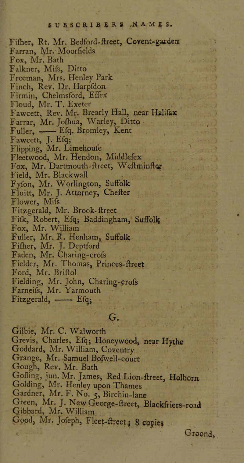 Fiftier, Rt. Mr. Bedford-ftreet, Covent-gaxdea Farran, Mr. Moorfields Fox, Mr. Bath Falkner, Mifs, Ditto Freeman, Mrs. Henley Park Finch, Rev. Dr. Harpfdon Firmin, Chelmsford, Effex Floud, Mr. T. Exeter Fawcett, Rev. Mr. Brearly Hall, near Halifax Farrar, Mr. Joflnia, Warley, Ditto Fuller, Efq. Bromley, Kent Fawcett, J. Efq; Flipping, Mr. Limehoufe Fleetwood, Mr. Hendon, Middlefex Fox, Mr. Dartmouth-ftreet, Weftminftar Field, Mr. Blackwall Fyfon, Mr. Worlington, Suffolk Fluitt, Mr. J. Attorney, Chefter Flower, Mifs Fitzgerald, Mr. Brook-ftreet Fifk, Robert, Efq; Baddingham, Suffolk Fox, Mr. William Fuller, Mr. R. Henham, Suffolk Fifher, Mr. J. Deptford Faden, Mr. Chari ng-crofs Fielder, Mr. Thomas, Princes-ftreet Ford, Mr. Briftol Fielding, Mr. John, Charing-crofs Farneifs, Mr. Yarmouth Fitzgerald, Efq; Gilbie, Mr. C. Walworth Grevis, Charles, Efq; Honeywood, near Hythe Goddard, Mr. William, Coventry Grange, Mr. Samuel Bofwell-court Gough, Rev. Mr. Bath Gofling, jun. Mr. James, Red Lion-ftreet, Holborn Golding, Mr. Henley upon Thames Gardner, Mr. F. No. 5, Birchin-lane Green, Mr. J. New George-ftreet, Blackfriers-road Gibbard, Mr. William Gopd, Mr. Jofeph, Fleet-ftreet; 8 copies Groond,