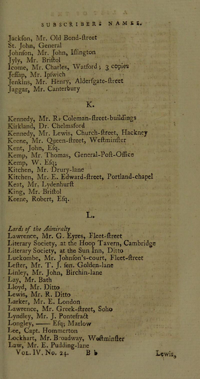 A SUBSCRIBERS NAMES. Jackfon, Mr. Old Bond-ftreet St. John, General Johnfon, Mr. John, Iflington Jylv, Mr. Briftol Icome, Mr. Charles, Watford ; 3 copies Jefiap, Mr. Ipiwich Jenkins, Mr. Henry, Alderfgate-ftreet Jaggar, Mr. Canterbury K. Kennedy, Mr. Rf Coleman-ftreet-buildings Kirkland, Dr. Chelmsford Kennedy, Mr. Lewis, Church-ftreet, Hackney Keene, Mr. Queen-ftreet, Weftminfter Kent, John, Efq. Kemp, Mr. Thomas, General-Poft-Oftke Kemp, W. Efq; Kitchen, Mr. Drury-lane Kitchen, Mr. E. Edward-ftreet, Portland-chapel Kent, Mr. Lydenhurft King, Mr. Briftol Keene, Robert, Efq. L. Lords of the Admiralty Lawrence, Mr. G. Eyres, Fleet-ftreet Literary Society, at the Hoop Tavern, Cambridge Literary Society, at the Sun Inn, Ditto Luckombe, Mr. Johnfon’s-court, Fleet-ftreet Lefter, Mr. T. J. fen. Golden-lane Linley, Mr. John, Birchin-lane Lay, Mr. Bath Lloyd, Mr. Ditto Lewis, Mr. R. Ditto Larker, Mr. E. London Lawrence, Mr. Greek-ftreet, Soho Lyndley, Mr. J. Pontefradl Longley, Efq; Marlow Lee, Capt. Hommcrton Lockhart, Mr. Broadway, Woftminfter Law, Mr. E. Pudding-lane Vol. IV. No. 24.. B 1» Lewis,,