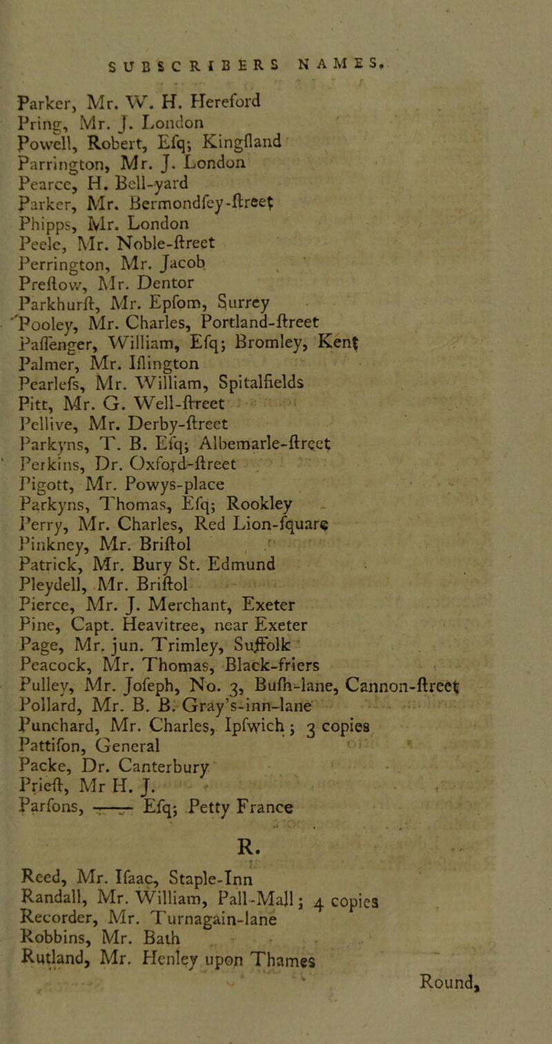 SUBSCRIBERS NAMES. r Parker, Mr. W. H. Hereford Pring, Mr. J. London Powell, Robert, Efq; Kingfland Farrington, Mr. J. London Pearce, H. Bell-yard Parker, Mr. Bermondfey-ftreet Phipps, Mr. London Pecle, Mr. Noble-ftreet Perrington, Mr. Jacob Preftovv, Mr. Dentor Parkhurft, Mr. Epfom, Surrey Pooley, Mr. Charles, Portland-ftreet Paflenger, William, Efq; Bromley, Kent Palmer, Mr. Iflington Pearlefs, Mr. William, Spitalfields Pitt, Air. G. Well-ftreet Pellive, Mr. Derby-ftreet Parkyns, T. B. Efq; Albemarle-ftrect Perkins, Dr. Oxfoyd-ftreet Pigott, Mr. Powys-place Parkyns, Thomas, Efq; Rookley Perry, Mr. Charles, Red Lion-fquare Pinkney, Air. Briftol Patrick, Mr. Bury St. Edmund Pleydell, Air. Briftol Pierce, Air. J. Merchant, Exeter Pine, Capt. Heavitree, near Exeter Page, Mr. jun. Trimley, SujfFolk Peacock, Air. Thomas, Black-friers Pulley, Mr. Jofeph, No. 3, Bufh-lane, Cannon-ftrect Pollard, Mr. B. B. Gray’s-inn-lane Punchard, Mr. Charles, Ipfwich; 3 copies Pattifon, General Packe, Dr. Canterbury Prieft, Air H. J. Parfons, -—— Efq; Petty France ^ ‘O' . • R. Reed, Mr. Ifaac, Staple-Inn Randall, Mr. William, Pall-Majl; 4 copies Recorder, Mr. T'urnagain-lane Robbins, Mr. Bath Rutland, Mr. Henley upon Thames Round,