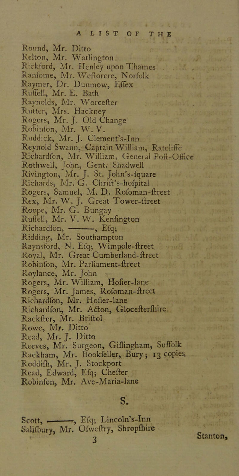 Round, Mr. Ditto Relton, Mr. Watlington Rickford, Mr. Henley upon Thames Ranfome, Mr. Weftorcre, Norfolk Raymer, Dr. Dunmow, Eflex RufTell, Mr. E. Bath Raynolds, Mr. Worccfter Rutter, Mrs. Hackney Rogers, Mr. J. Old Change Robinfon, Mr. W. V. Ruddick, Mr. J. Clement’s-Inn Reynold Swann, Captain William, RatclifFe Richardfon, Mr. William, General Polt-Office Rothwell, John, Gent. Shadwell Rivington, Mr. J. St. John’s-fquare Richards, Mr. G. Chrift’s-hofpital Rogers, Samuel, M. D. Rofoman-ftreet Rex, Mr. W. J. Great Tower-ftreet Roopc, Mr. G. Bungay Ruffell, Mr. V. W. Kenfington Richardfon, , Efq; Ridding, Mr. Southampton Raynsford, N. Efq; Wimpole-ftreet Royal, Mr. Great Cumberland-ftreet Robinfon, Mr. Parliament-ftreet Roylance, Mr. John Rogers, Mr. William, Hofier-lane Rogers, Mr. James, Rofoman-ftreet Richardfon, Mr. Hofier-lane Richardfon, Mr. Addon, Glocefterftiire Rackfter, Mr. Briftol Rowe, Mr. Ditto Read, Mr. J. Ditto Reeves, Mr. Surgeon, Gillingham, Suffolk Rackham, Mr. Bookfeller, Bury; 13 copies. Roddilh, Mr. J. Stockport Read, Edward, Efq; Chefter Robinfon, Mr. Ave-Maria-lane f* s. Scott, — , Efq; Lincoln’s-Inn Salifbury, Mr. Ofwcftry, Shropfhirc J o Stanton,