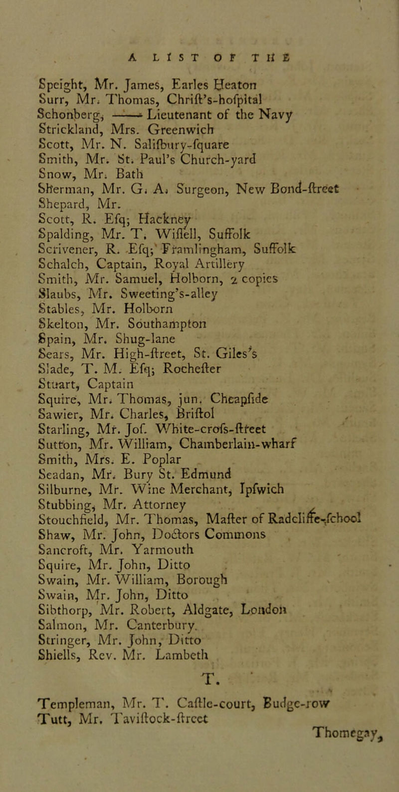 Speight, Mr. James, Earles Heaton Surr, Mr; Thomas, Chrift’s-hofpital Schonberg, - Lieutenant of the Navy Strickland, Mrs. Greenwich Scott, Mr. N. Salifbury-fquare Smith, Mr. St. Paul’s Church-yard Snow, Mr; Bath Sherman, Mr. G; A; Surgeon, New Bond-ftrcet Shepard, Mr. Scott, R. Efq; Hackney Spalding, Mr. T. Wiflell, Suffolk Scrivener, R. Efq;' Ftamlingham, Suffolk Schalch, Captain, Royal Artillery Smith, Mr. Samuel, Holborn, 2 copies Slaubs, Mr. Sweeting’s-alley Stables, Mr. Holborn Skelton, Mr. Southampton Spain, Mr. Shug-lane Sears, Mr. High-ftreet, St. Giles’s Slade, T. M. Efq; Rochefter Stuart, Captain Squire, Mr. Thomas, jun. Cheapfide Sawier, Mr. Charles, Briftol Starling, Mr. Jof. White-crofs-ftteet Sutton, Mr. William, Chamberlain-wharf Smith, Mrs. E. Poplar Seadan, Mr. Bury St. Edmund Silburne, Mr. Wine Merchant, Ipfwich Stubbing, Mr. Attorney Stouchfield, Mr. Thomas, Matter of Radcliffe-Jchoo! Shaw, Mr. John, Do&ors Commons Sancroft, Mr. Yarmouth Squire, Mr. John, Ditto Swain, Mr. William, Borough Swain, Mr, John, Ditto Sibthorp, Mr. Robert, Aldgate, London Salmon, Mr. Canterbury. Stringer, Mr. John, Ditto Shiells, Rev. Mr. Lambeth T. Templeman, Mr. 1'. Cattle-court, Budgc-row Tutt, Mr. Tavittock-ttrcct Thomegay,