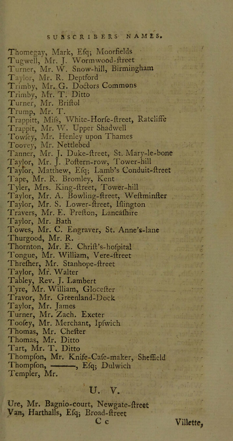 A.* - * • * SUBSCRIBERS NAMES. Thomegay, Mark, Efq; Moorfields Tugwell, Mr. J. Wormwood-ftreet Turner, Mr. W. Snow-hill, Birmingham Taylor, Mr. R. Deptford Trimby, Mr, G. Do&ors Commons Trimby, Air. T. Ditto Turner, Mr. Briftol Trump, Mr. T. Trappitt, Mifs, White-Horfe-ftreet, Ratcliffe Trappit, Adr. W. Upper Shadwell Towley, Mr. Henley upon Thames Toovey, Adr. Nettlebed Tanner, Adr. J. Duke-ftreet, St. Mary-le-bone Taylor, Adr. J. Poftern-row, Tower-hill Taytor, Matthew, Efq; Lamb’s Conduit-ftreet Tape, Mr. R. Bromley, Kent Tyler, Mrs. King-ftreet, Tower-hill Taylor, Mr. A. Bowling-ftreet, Weftminfter Taylor, Mr. S. Lower-ftreet, Ulington Travers, Mr. E. Prefton, Lancafhire Taylor, Adr. Bath Towes, Mr. C. Engraver, St. Anne’s-lane Thurgood, Mr. R. Thornton, Mr. E. Chrift’s-hofpital Tongue, Mr. William, Vere-ftreet Threfher, Mr. Stanhope-ftreet Taylor, Mr. Walter Tabley, Rev. J. Lambert Tyre, Mr. William, Glocefter Travor, Adr. Greenland-Dock. Taylor, Mr. James Turner, Mr. Zach. Exeter Toofey, Mr. Merchant, Ipfwich Thomas, Mr. Chefter Thomas, Mr. Ditto Tart, Mr. T. Ditto Thompfon, Mr. Knife-Cafe-maker, Sheffield Thompfon, ■— ■■■ ■ ■, Efq; Dulwich Templer, Mr. U. V. Ure, Mr. Bagnio-court, Newgate-ftrect Van, Harthalls, Efq; Broad-ftreet C c Villette,