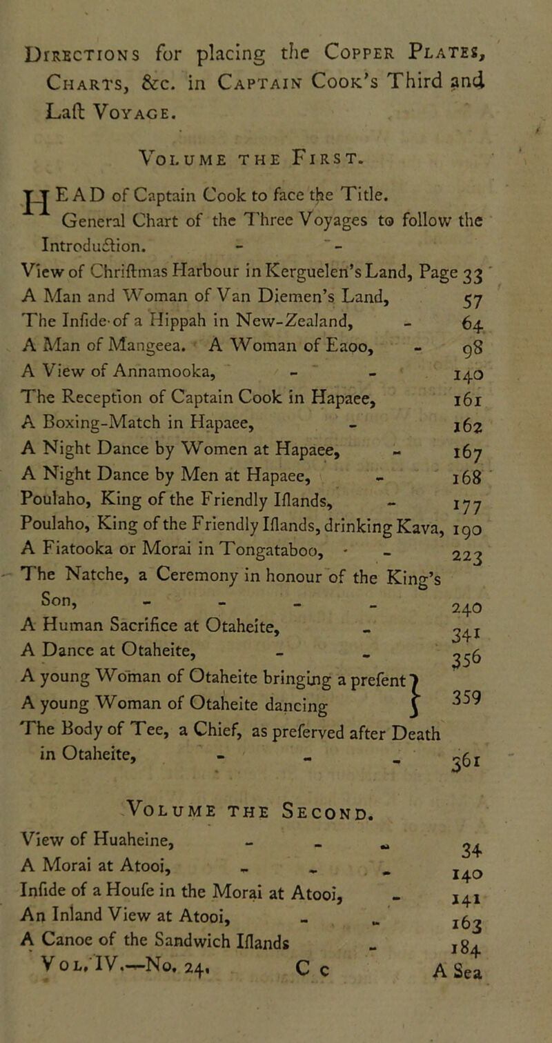 Directions for placing the Copper Plates, Charts, &c. in Captain Cook’s Third and Lad Voyage. Volume the First. HF: AD of Captain Cook to face the Title. General Chart of the Three Voyages to follow the Introduction. View of Chriftmas Harbour in Kerguelen’s Land, Page 33 57 64 98 140 161 162 167 168 A Man and Woman of Van Diemen’s Land, The Infide'of a Hippah in New-Zealand, A Man of Mangeea. A Woman of Eaoo, A View of Annamooka, The Reception of Captain Cook in Hapaee, A Boxing-Match in Hapaee, A Night Dance by Women at Hapaee, A Night Dance by Men at Hapaee, Poulaho, King of the Friendly Iflands, 177 Poulaho, King of the Friendly Iflands, drinking Kava, 190 A Fiatooka or Morai in Tongataboo, • The Natche, a Ceremony in honour of the King’s Son, - A Human Sacrifice at Otaheite, A Dance at Otaheite, A young Woman of Otaheite bringing a prefent) A young Woman of Otaheite dancing 3 Fhe Body of Tee, a Chief, as preferved after Death in Otaheite, - 223 240 341 356 359 361 Volume the Second. View of Huaheine, A Morai at Atooi, Infide of a Houfe in the Morai at Atooi, An Inland View at Atooi, A Canoe of the Sandwich Ifiands Vol, IV.—No. 24. Cc 34 140 141 162 184 A Sea