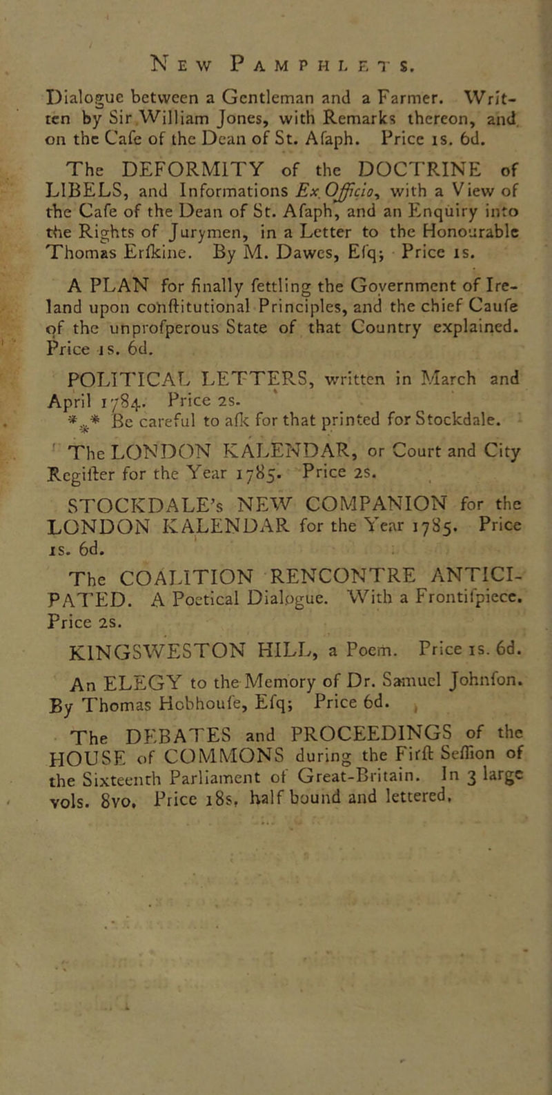 New Pamphlets. Dialogue between a Gentleman and a Farmer. Writ- ten by Sir William Jones, with Remarks thereon, and on the Cafe of the Dean of St. Afaph. Price is. 6d. The DEFORMITY of the DOCTRINE of LIBELS, and Informations Ex. Officio, with a View of the Cafe of the Dean of St. Afaph, and an Enquiry into the Rights of Jurymen, in a Letter to the Honourable Thomas Erfkine. By M. Dawes, Efq; Price is. A PLAN for finally fettling the Government of Ire- land upon cohftitutional Principles, and the chief Caufe of the unprofperous State of that Country explained. Price is. 6d. POLITICAL LETTERS, written in March and April 1784. Price 2s. Be careful to afk for that printed for Stockdale. The LONDON KALENDAR, or Court and City Regiller for the Year 1785. Price 2s. STOCKDALE’s NEW COMPANION for the LONDON KALENDAPv for the Year 1785. Price is. 6d. The COALITION RENCONTRE ANTICI- PATED. A Poetical Dialogue. With a Frontifpiece. Price 2s. K1NGSWESTON HILL, a Poem. Price is. 6d. An ELEGY to the Memory of Dr. Samuel Johnfon. By Thomas Hobhoufe, Efq; Price 6d. , The DEBATES and PROCEEDINGS of the HOUSE of COMMONS during the Firft Seflion of the Sixteenth Parliament of Great-Britain. In 3 large vols. 8vo, Price 18s, half bound and lettered,