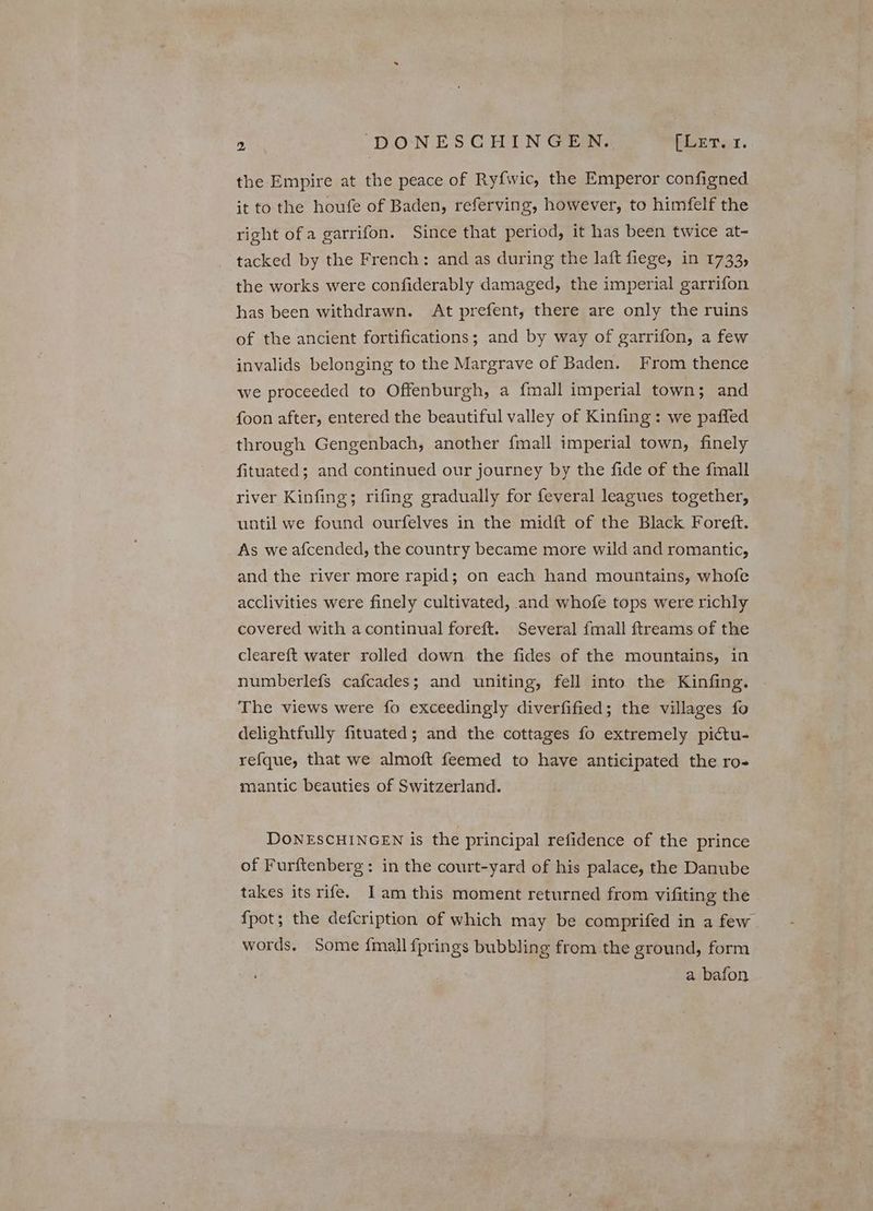 the Empire at the peace of Ry{wic, the Emperor configned it to the houfe of Baden, referving, however, to himfelf the right ofa garrifon. Since that period, it has been twice at- tacked by the French: and as during the laft fiege, in 1733, the works were confiderably damaged, the imperial garrifon has been withdrawn. At prefent, there are only the ruins of the ancient fortifications; and by way of garrifon, a few invalids belonging to the Margrave of Baden. From thence we proceeded to Offenburgh, a {mall imperial town; and foon after, entered the beautiful valley of Kinfing: we paffed through Gengenbach, another {mall imperial town, finely fituated; and continued our journey by the fide of the {mall river Kinfing; rifing gradually for feveral leagues together, until we found ourfelves in the midft of the Black Forett. As we afcended, the country became more wild and romantic, and the river more rapid; on each hand mountains, whofe acclivities were finely cultivated, and whofe tops were richly covered with a continual foreft. Several fmall ftreams of the cleareft water rolled down the fides of the mountains, in numberlefs cafcades; and uniting, fell into the Kinfing. The views were fo exceedingly diverfified; the villages fo delightfully fituated; and the cottages fo extremely pictu- refque, that we almoft feemed to have anticipated the ro- mantic beauties of Switzerland. DONESCHINGEN is the principal refidence of the prince of Furftenberg: in the court-yard of his palace, the Danube takes its rife. Iam this moment returned from vifiting the {pot; the defcription of which may be comprifed in a few . words. Some fmall fprings bubbling from the ground, form a bafon