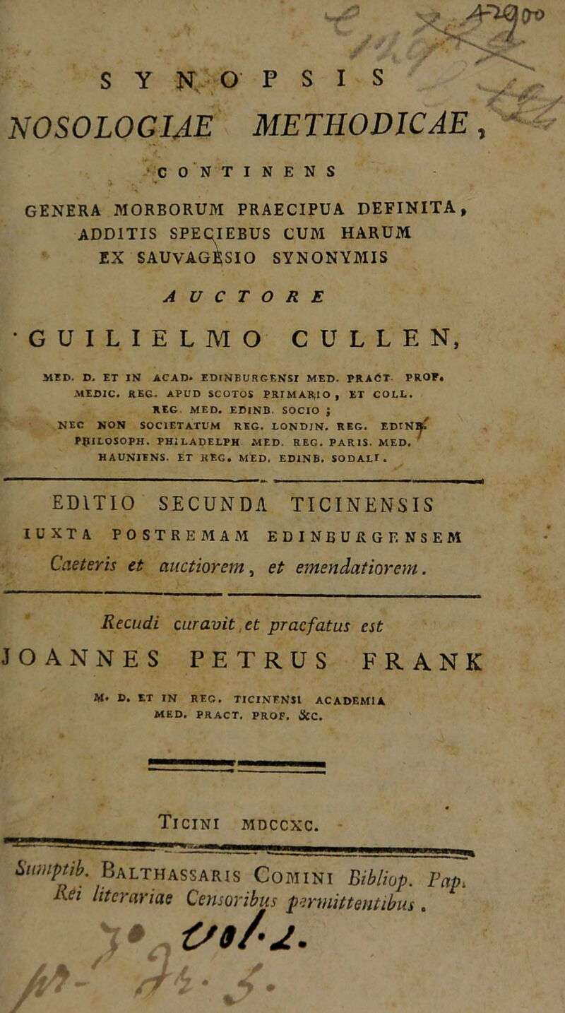 SYNOPSI S NOSOLOGIAE METHODICAE, CONTINENS GENERA MORBORUM PRAECIPUA DEFINITA, ADDITIS SPEQIEBUS CUM HARUM EX SAUVAGRSIO SYNONYMIS AUCTORE GUILIELMO CULLEN, MED. D. ET IN ACAD. EDlNBURGENSI MED. PRACT- PROF. MEDIC. REG- APUD SCOTOS PRIMARIO, ET COLE. REG MED. EDINB. SOCIO J NEC NON SOCIETATUM RKG. LONDJN. REG. EDINB.' PflILOSOPH. PHiLADELPH MED. REG. PARIS. MED. HAUNIENS. ET KEG. MED, EDINB. SODALI. EDITIO SECUNDA TICINENSIS IUXTA POSTREMAM EDINBURGENSEM Caeteris et auctiorem, et emendatiorem. Recudi curavit et praefatus est JOANNES PETRUS FRANK M. D. ET IN REG. TICINENSI ACADEMIA MED. PRACT. PROF. &C. Ticini mdccxc. Sumptib. Balthassaris Comini Bibliop. Fap, Rei litorariae Censoribus permittentibus . O0/2. At-