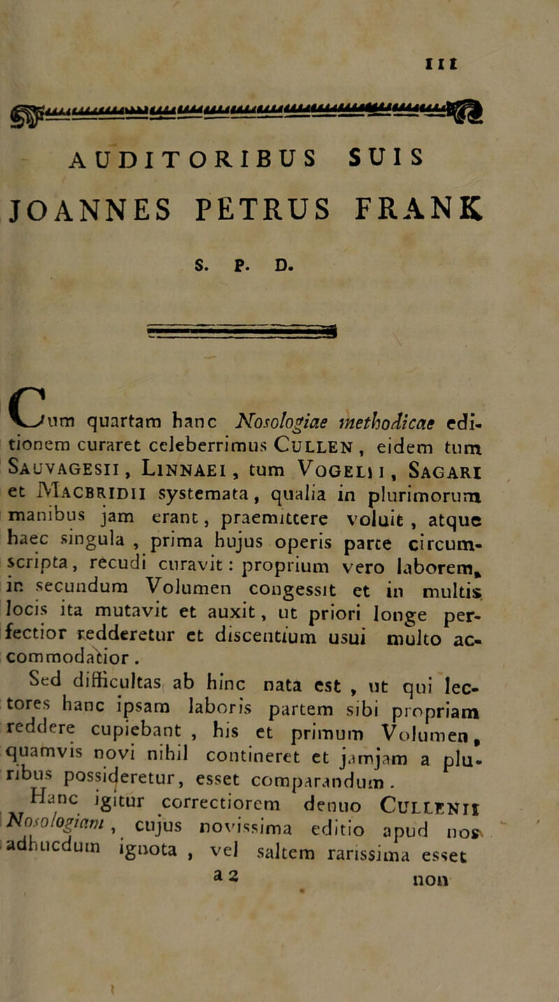 AUDITORIBUS SUIS JOANNES PETRUS FRANK S. P. D. Cum quartam hanc Nosologiae methodicae edi- tionem curaret celeberrimus CuLLEN , eidem tum Sauvagesii, Linnaei, tum Vogelii, Sagari et Macbridii systemata, qualia in plurimorum manibus jam erant, praemittere voluit , atque haec singula , prima hujus operis parte circum- scripta, recudi curavit: proprium vero laborem, in secundum Volumen congessit et in multis locis ita mutavit et auxit, ut priori longe per- fectior redderetur et discentium usui multo ac- commodatior . Sed difficultas ab hinc nata est , ut qui lec- tores hanc ipsam laboris partem sibi propriam reddere cupiebant, his et primum Volumen, quamvis novi nihil contineret et jam jam a plu- ribus possideretur, esset comparandum. Hanc igitur correctiorcm dentio Cullenii Nosologiam, cujus novissima editio apud nos- adhucdutn ignota , vel saltem rarissima esset a 2 non i