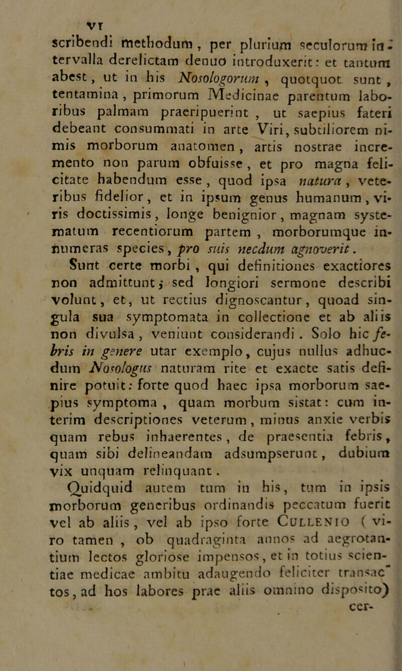 vr scribendi methodum, per plurium secutorum in- tervalla derelictam denuo introduxerit: et tantum abest, ut in his Nosologorum , quotquot sunt , tentamina , primorum Medicinae parentum labo- ribus palmam praeripuerint , ut saepius fateri debeant consummati in arte Viri, subtiliorem ni- mis morborum anatomen, artis nostrae incre- mento non parum obfuisse , et pro magna feli- citate habendum esse , quod ipsa natura , vete- ribus fidelior, et in ipsum genus humanum, vi- ris doctissimis , longe benignior , magnam syste- matum recentiorum partem , morborumque in- Jmmeras species, pro suis necdum agnoverit. Sunt certe morbi , qui definitiones exactiores non admittunt,- sed longiori sermone describi volunt, et, ut rectius dignoscantur, quoad sin- gula sua symptomata in collectione et ab aliis non divulsa , veniunt considerandi . Solo hic fe- bris in genere utar exemplo, cujus nullus adhuc- duin Nosologus naturam rite et exacte satis defi- nire potuit: forte quod haec ipsa morborum sae- pius symptoma, quam morbum sistat: cum in- terim descriptiones veterum, minus anxie verbis quam rebus inhaerentes, de praesentia febris, quam sibi delineandam adsumpserunt, dubium vix unquam relinquant. Quidquid autem tum in his, tum in ipsis morborum generibus ordinandis peccatum fuerit vel ab aliis, vel ab ipso forte Cullenio ( vi- ro tamen , ob quadraginta annos ad aegrotan- tium lectos gloriose impensos, et in totius scien- tiae medicae ambitu adaugendo feliciter transac tos,ad hos labores prae aliis omnino disposito) ccr-