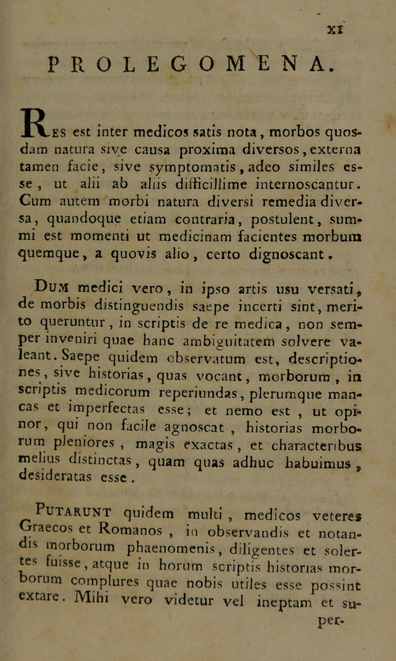 PROLEGOMENA. I^.ES est inter medicos satis nota, morbos quos- dam natura sive causa proxima diversos , externa tamen facie, sive symptomatis, adeo similes es- se , ut alii ab aliis difficillime internoscantur. Cum autem morbi natura diversi remedia diver- sa, quandoque etiam contraria, postulent, sum- mi est momenti ut medicinam facientes morbum quemque, a quovis alio, certo dignoscant. Dum medici vero, in ipso artis usu versati, de morbis distinguendis saepe incerti sint, meri- to queruntur , in scriptis de re medica , non sem- per inveniri quae hanc ambiguitatem solvere va- leant. Saepe quidem observatum est, descriptio- nes, sive historias, quas vocant, morborum, in scriptis medicorum reperiundas, plerumque man- cas et imperfectas esse; et nemo est , ut opi» nor, qui non facile agnoscat , historias morbo- rum pleniores , magis exactas , et characteribus melius distinctas, quam quas adhuc habuimus , desideratas esse . Putarunt quidem multi , medi cos veteres Graecos et Romanos , in observandis et notan- dis morborum phaenomenis, diligentes et soler- tes fuisse, atque in horum scriptis historias mor- borum complures quae nobis utiles esse possint extare. Mihi vero videtur vel ineptam et su- per-