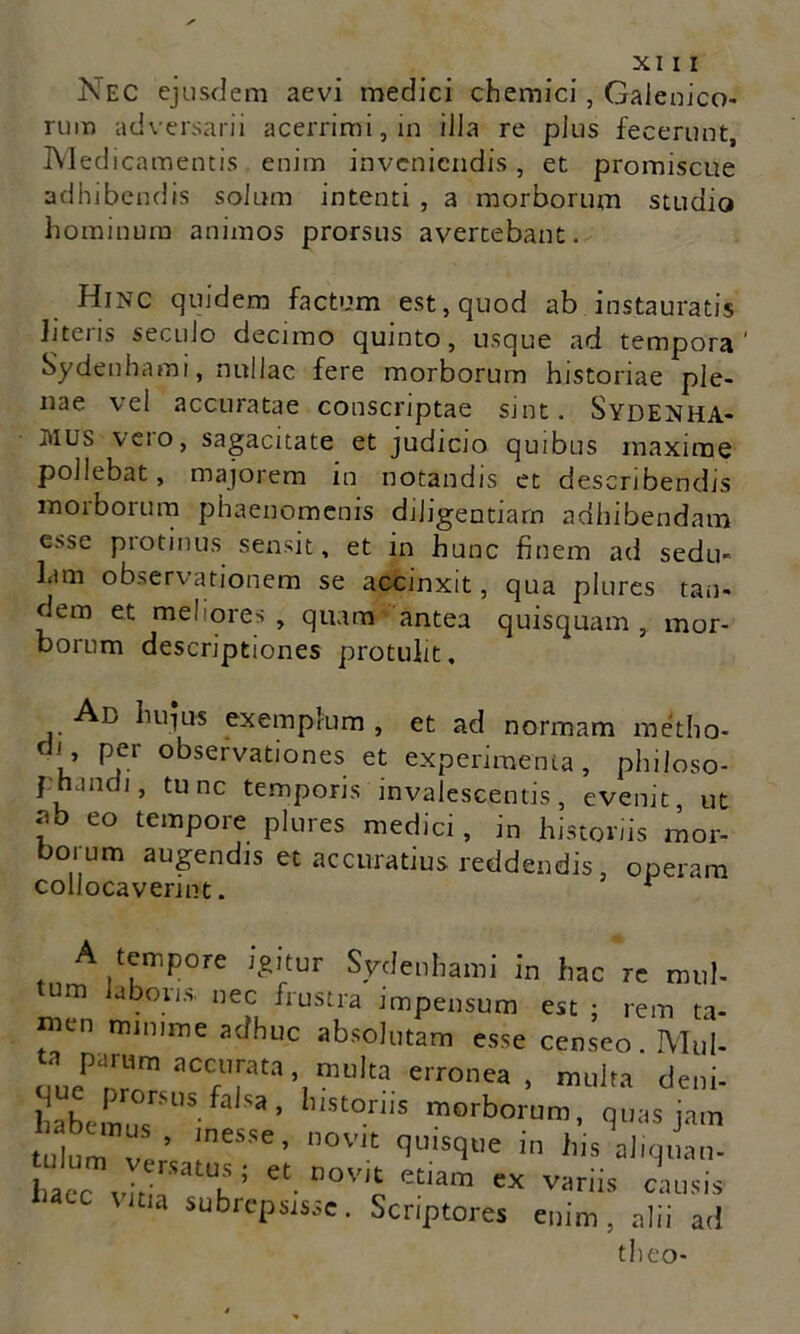 Nec ejusdem aevi medici chemici , Gaienico- rum adversarii acerrimi, in illa re pius fecerunt Med icamentis enim inveniendis, et promiscue adhibendis solum intenti , a morborum studio hominum animos prorsus avertebant. Hinc quidem factum est, quod ab instauratis hteris secuJo decimo quinto, usque ad tempora' Sydenhami, nullae fere morborum historiae ple- nae vel accuratae conscriptae sint. Sydenha- MUS vero, sagacitate et judicio quibus maxime pollebat, majorem in notandis et describendis morborum phaenomenis diligentiam adhibendam esse protinus sensit, et in hunc finem ad sedu- lam observationem se accinxit, qna plures tan- dem et meliores, quam antea quisquam, mor- borum descriptiones protulit. Ab hujus exemplum , et ad normam metho- di’ Per observationes et experimenta, philoso- phandi, tunc temporis invalescentis, evenit, ut ■?b eo temPore plures medici, in histonis mor- borum augendis et accuratius reddendis, operam collocaverint. r A tempore igitur Sydenhami in hac re mul- tum laberis, nec frustra impensum est ; rem ta- ™U1 011,111116 adhuc absolutam esse censeo. Mul- ta parum accurata multa erronea, multa deni- habemus^5 ^ Sa’ 11Stor,iS morborum, quas jam tulum ver- !neS;Se ’ nOVJt clulS(3tie in his aliquam haec vitia ^ ’ et. nov,£ etiam ex variis causis ia subrepsisse. Scriptores enim, alii ad theo-