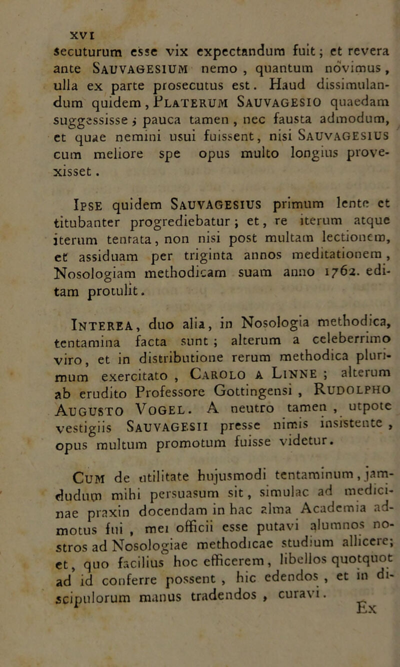 secuturum esse vix expectandum fuit; et revera ante Sauvagesium nemo , quantum novimus, ulla ex parte prosecutus est. Haud dissimulan- dum quidem, PlaTERUM Sauvagesio quaedam suggessisse i pauca tamen , nec fausta admodum, et quae nemini usui fuissent, nisi Sauvagesius cum meliore spe opus multo longius prove- xisset . Ipse quidem SAUVAGESIUS primum lente et titubanter progrediebatur; et, re iterum atque iterum tenrata,non nisi post multam lectionem, et assiduam per triginta annos meditationem , Nosologiam methodicam suam anno 1762. edi- tam protulit. INTEREA, duo alia, in Nosologia methodica, tentamina facta sunt ; alterum a celeberrimo viro, et in distributione rerum methodica pluri- mum exercitato , Carolo a LiNNE ; alterum ab erudito Professore Gottingensi , Rudolpho Augusto VoGEL. A neutro tamen , utpote vestigiis Sauvagesii presse nimis insistente , opus multum promotum fuisse videtur. Cum de utilitate hujusmodi tentaminum, jam- dudum mihi persuasum sit, simulae ad medici- nae praxin docendam in hac alma Academia ad- motus fui , mei officii esse putavi alumnos no- stros ad Nosologiae methodicae studium allicere; et, quo facilius hoc efficerem, libellos quotquot ad id conferre possent , hic edendos , et in di- scipulorum manus tradendos, curavi.