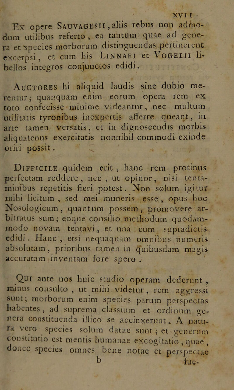 Ex opere SAUVAGESII, aliis rebus non admo- dum utilibus referto , ea tantum quae ad gene- ra et *species morborum distinguendas pertinerent excerpsi, et cum his Linnaei et Vogelii li- bellos integros conjunctos edidi. AuCTORES hi aliquid laudis sine dubio me- rentur; quanquam enim eorum opera rem ex toto confecisse minime videantur, nec multum utilitatis tyronibus inexpertis afferre queant, in arte tamen versatis, et in dignoscendis morbis aliquatenus exercitatis nonnihil commodi exinde oriri possit. Difficile quidem erit , hanc rem protinus perfectam reddere, nec , ut opinor, nisi tenta- minibus repetitis fieri potest. Non solum igitur mihi licitum , sed mei muneris esse , opus hoc Nosologicum, quantum possem, nromovere ar- bitratus sum; eoque consilio methodum quodam- modo novam tenta vi , et una cum supradictis- edidi . Hanc , etsi nequaquam omnibus numeris absolutam, prioribus tamen in quibusdam magis accuratam inventam fore spero . Qui ante nos huic studio operam dederunt , minus consulto , ut mihi videtur , rem aggressi sunt; morborum enim species parum perspectas habentes, ad suprema classium et ordinum ge- nera constituenda illico se accinxerunt. A natu- ra vero species solum datae sunt; et generum constitutio est mentis humanae excogitatio , quae, donec species omnes bene notae et perspectae b fuy-