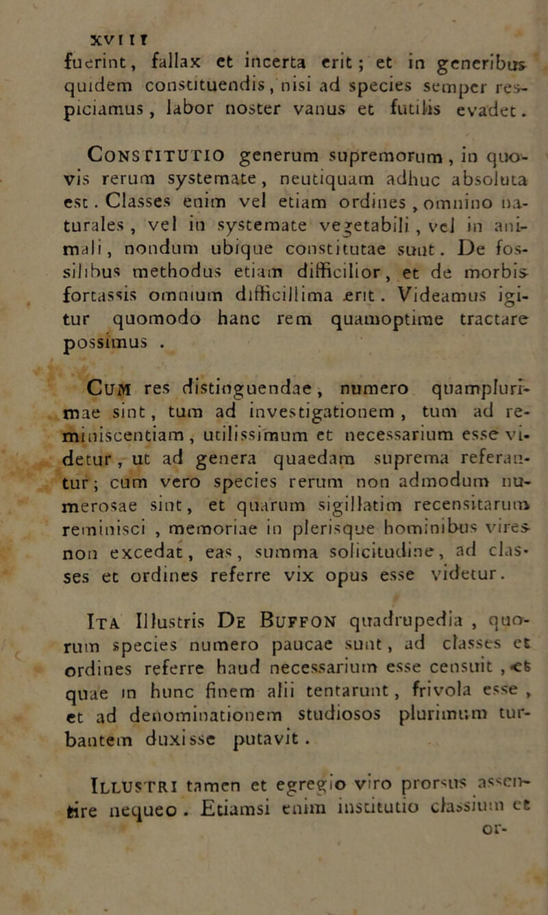 fuerint, fallax ct incerta erit; et in generibus quidem constituendis, nisi ad species semper res- piciamus, labor noster vanus et futilis evadet. Constitutio generum supremorum , in quo- vis rerum systemate, neutiquum adhuc absoluta est. Classes enim vel etiam ordines , omnino na- turales , vel in systemate vegetabili , vel in ani- mali, nondum ubique constitutae sunt. De fos- silibus methodus etiam difficilior, et de morbis- fortassis omnium difficillima erit. Videamus igi- tur quomodo hanc rem quamoptime tractare possimus . Cum res distinguendae, numero quampluri- mae sint, tum ad investigationem, tum ad re- miniscentiam, utilissimum et necessarium esse vi- detur , ut ad genera quaedam suprema referan- tur ; cum vero species rerum non admodum nu- merosae sint, et quarum sigillatim recensitarum reminisci , memoriae in plerisque hominibus vires- non excedat, eas, summa solicitudine, ad clas- ses et ordines referre vix opus esse videtur. Ita Illustris De Buffon quadrupedia , quo- rum species numero paucae sunt, ad classes et ordines referre haud necessarium esse censuit , <6 quae in hunc finem alii tentarunt, frivola esse , et ad denominationem studiosos plurimum tur- bantem duxisse putavit. Illustri tamen et egregio viro promis nssen- fcire nequeo . Etiamsi enim institutio classium et or-