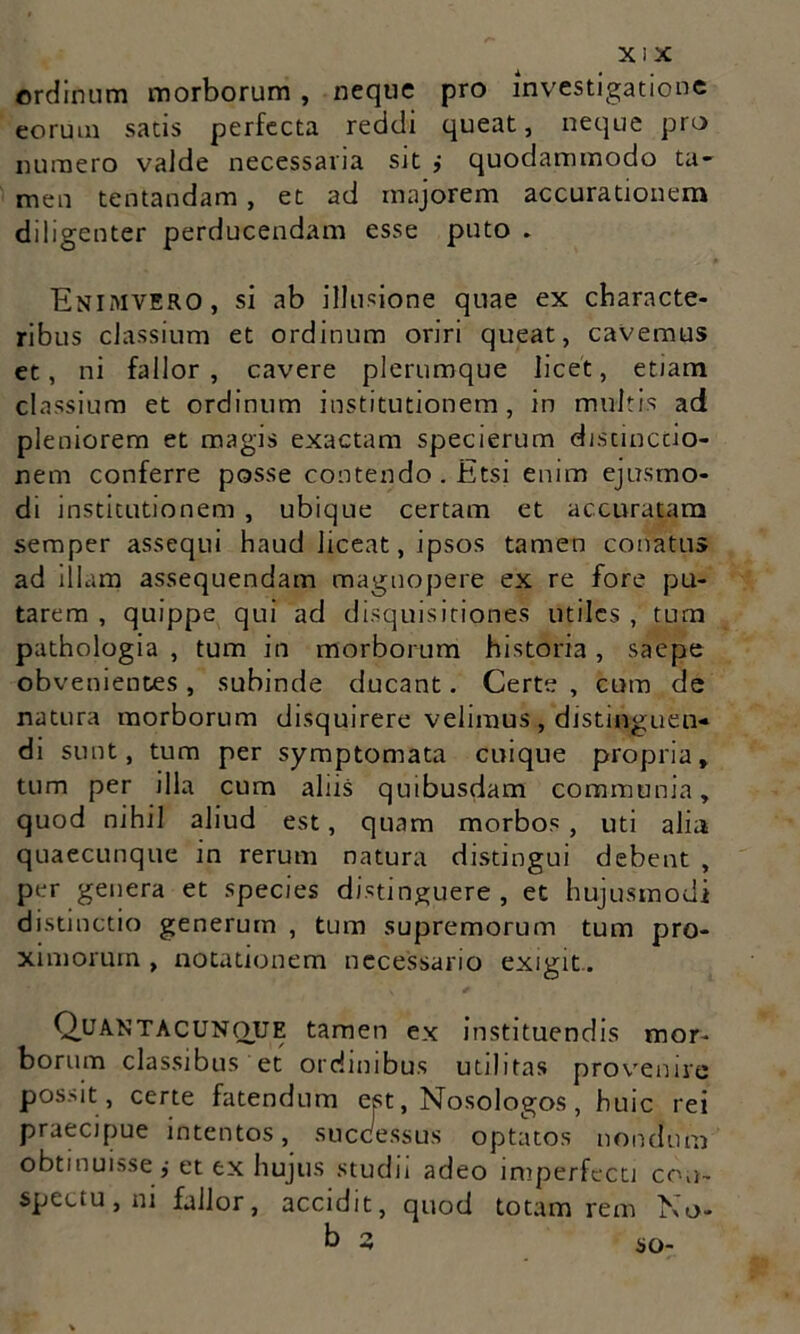 ordinum morborum , neque pro investigatione eorum satis perfecta reddi queat, neque pro numero valde necessaria sit ,• quodammodo ta- men tentandam, et ad majorem accurationem diligenter perducendam esse puto . Enimvero, si ab illusione quae ex characte- ribus classium et ordinum oriri queat, cavemus et, ni fallor, cavere plerumque licet, etiam classium et ordinum institutionem, in multis ad pleniorem et magis exactam specierum distinctio- nem conferre posse contendo. Etsi enim ejusmo- di institutionem , ubique certam et accuratam semper assequi haud liceat, ipsos tamen conatus ad illam assequendam magnopere ex re fore pu- tarem , quippe qui ad disquisitiones utiles , tum pathologia , tum in morborum historia, saepe obvenientes, subinde ducant. Certe , cum de natura morborum disquirere velimus , distinguen- di sunt, tum per symptomata cuique propria, tum per illa cum alus quibusdam communia, quod nihil aliud est, quam morbos , uti alia quaecunque in rerum natura distingui debent , per genera et species distinguere, et hujusmodi distinctio generum , tum supremorum tum pro- ximorum , notationem necessario exigit. Quantacunoue tamen ex instituendis mor- borum classibus et ordinibus utilitas provenire possit , certe fatendum est, Nosologos, huic rei praecipue intentos, successus optatos nondum obtinuisse,- et ex hujus studii adeo imperfecti con- spectu, ni fallor, accidit, quod totam rem Na* b 3 so-