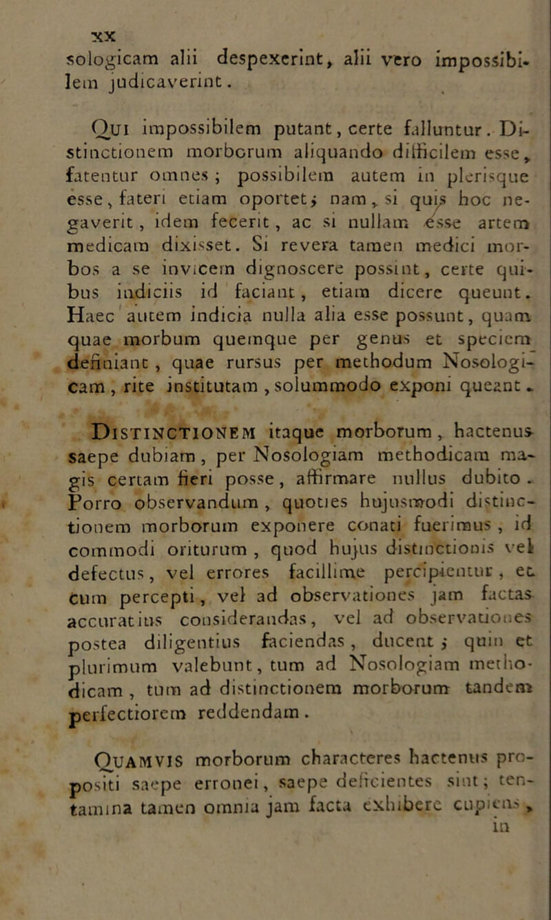 sologicam alii despexerint, alii vero impossibi* lem judicaverint. Qui impossibilem putant, certe falluntur . Di- stinctionem morborum aliquando difficilem esse, fatentur omnes ; possibilem autem in plerisque esse, fateri etiam oportet i nam , si quis hoc ne- gaverit , idem fecerit, ac si nullam esse artem medicam dixisset. Si revera tamen medici mor- bos a se invicem dignoscere possint, certe qui- bus indiciis id faciant, etiam dicere queunt. Haec autem indicia nulla alia esse possunt, quam quae morbum quemque per genus et speciem definiant , quae rursus per methodum Nosologi- cam , rite institutam , solummodo exponi queant* Distinctionem itaque morborum, hactenus saepe dubiam , per Nosologiam methodicam ma- gis certam fieri posse, affirmare nullus dubito . Porro observandum , quoties hujusmodi distinc- tionem morborum exponere conati fuerimus , id commodi oriturum , quod hujus distinctionis vel defectus, vel errores facillime percipientur, et cum percepti, vel ad observationes jam factas accuratius considerandas, vel ad observationes postea diligentius faciendas, ducent ; quin et plurimum valebunt, tum ad Nosologiam metho- dicam , tum ad distinctionem morborum tandem perfectiorem reddendam. OuAMVIS morborum characteres hactenus pro- positi saepe erronei, saepe deficientes sint; ten- tamina tamen omnia jam facta exhibere cupiens in >