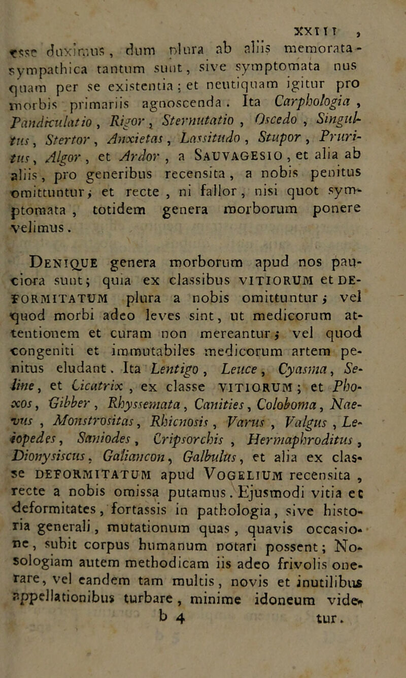 XXI IT , duximus, dum olura ab aliis memorata - sympathica tantum sunt, sive symptomata nus quam per se existentia: et neutiquam igitur pro morbis primariis agnoscenda . Ita Carphologia , Pandkulatio , Rigor, Sternutatio , Oscedo , Singul- tus , Stertor , Anxietas, Lassitudo , Stupor , Pruri- tus, Algor , et Ardor , a Sauvagesio , et alia ab aliis, pro generibus recensita, a nobis penitus omittuntur i et recte , ni fallor, nisi quot sym- ptomata , totidem genera morborum ponere •velimus. Denique genera morborum apud nos pau- ciora sunt; quia ex classibus VITIORUM et DE- FORMITATUM plura a nobis omittuntur i vel quod morbi adeo leves sint, ut medicorum at- tentionem et curam non mereantur ,• vel quod congeniti et immutabiles medicorum artem pe- nitus eludant. Ita Lentigo , Leuce , Cyasma, Se- line, et Cicatrix, ex classe vitiorum; et Pho- ceos , Gibber , Rhyssemata, Canities, Coloboma, Nae- vus , Monstrositas, Rhicnosis, Varus , Valgus , Le- •iopedes, Sani odes, Cripsorchis , Hermaphroditus , Dionysiscus, Galiancon, Galbulus, et alia ex clas- se deformitatum apud Vogelium recensita , recte a nobis omissa putamus. Ejusmodi vitia ec deformitates, fortassis in pathologia, sive histo- ria generali, mutationum quas , quavis occasio- ne , subit corpus humanum notari possent; No- sologiam autem methodicam iis adeo frivolis one- rare, vel eandem tam multis, novis et inutilibus appellationibus turbare, minime idoneum vide^ b 4 tur.