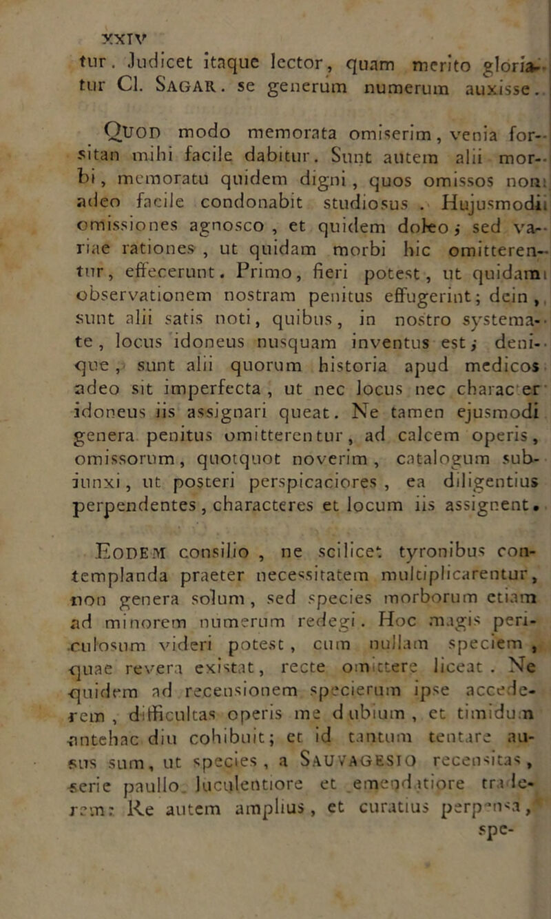 tur. Judicet itaque lector, quam merito gloria- tur Cl. Sagar . se generum numerum auxisse. Quod modo memorata omiserim, venia for- sitan mihi facile dabitur. Sunt autem alii mor- bi , memoratu quidem digni , quos omissos non:, adeo facile condonabit studiosus . Hujusmodi, omissiones agnosco, et quidem dofeo i sed va- riae rationes , ut quidam morbi hic omitteren- tur, effecerunt. Primo, fieri potest, ut quidami observationem nostram penitus effugerint; dein , sunt alii satis noti, quibus, in nostro systema- te, locus idoneus nusquam inventus est,- deni- que, sunt alii quorum historia apud medicos adeo sit imperfecta, ut nec locus nec charae er idoneus iis assignari queat. Ne tamen ejusmodi genera penitus omitterentur, ad calcem operis, omissorum, quotquot noverim, catalogum sub- iunxi, ut posteri perspicaciores , ea diligentius perpendentes, characteres et locum iis assignent. Eodem consilio , ne scilicet tyronibus con- templanda praeter necessitatem multiplicarentur, non genera solum, sed species morborum etiam ad minorem numerum redegi. Hoc magis peri- .culosum videri potest , cum nullam speciem , quae revera existat, recte omittere liceat. Ne quidem ad recensionem specierum ipse accede- rem , difficultas operis me dubium, et timidum nntehac diu cohibuit; et id tantum tentare au- sus sum, ut species, a Sauvagesio recensitas, -serie paullo luculentiore et emendatiore tra Ie- re vn : Re autem amplius, et curatius perpensa/