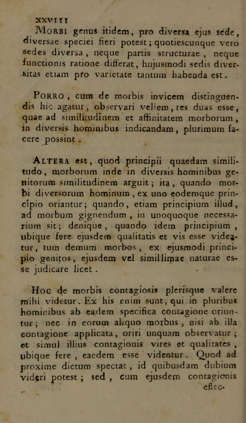 XXVITI Morbi genus itidem, pro diversa ejus sede, diversae speciei fieri potest; quotiescunque vero sedes diversa , neque partis structurae , neque functionis ratione differat, hujusmodi sedis diver- sitas etiam pro varietate tantum habenda est. Porro , cum de morbis invicem distinguen- dis hic agatur, observari vehem, res duas esse, quae ad similitudinem et affinitatem morborum , in diversis hominibus indicandam, plurimum fa- cere possint . Altera est, quod principii quaedam simili- tudo, morborum inde in diversis hominibus ge- nitorum similitudinem arguit; ita, quando mor- bi diversorum hominum , ex uno eodemque prin- cipio oriantur; quando, etiam principium illud, ad morbum gignendum , in unoquoque necessa- rium sit; denique, quando idem principium , ubique fere ejusdem qualitatis et vis esse videa- tur, tum demum morbos, ex ejusmodi princi- pio genitos, ejusdem vel simillimae naturae es- se judicare licet. Hog de morbis contagiosis plerisque valere mihi videtur. Ex his enim sunt, qui in pluribus hominibus ab eadem specifica contagione oriun- tur ; nec in eorum aliquo morbus, nisi ab illa Gontagione applicata, oriri unquam observatur ; et simul illius contagionis vires et qualitates , ubique fere, eaedem esse videntur. Quod ad proxime dictum spectat, id quibusdam dubium videri potest ; sed , cum ejusdem contagionis efiec-