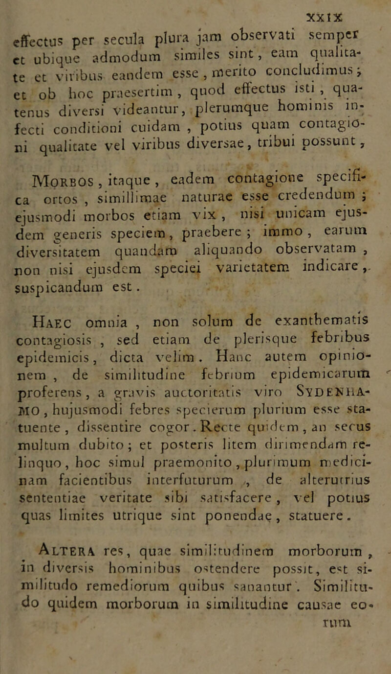 effectus per secula plura jam observati semper et ubique admodum similes sint, eam qualita- te et viribus eandem esse , merito concludimus, et ob hoc praesertim , quod effectus isti , qua- tenus diversi videantur, plerumque hominis in- fecti conditioni cuidam , potius quam contagio- ni qualitate vel viribus diversae, tribui possunt. Morbos , itaque , eadem contagione specifi- ca ortos , simillimae naturae esse credendum ; ejusmodi morbos etiam vix , nisi unicam ejus- dem generis speciem, praebere; iramo, earum diversitatem quandam aliquando observatam , non nisi ejusdem speciei varietatem indicare suspicandum est. Haec omnia , non solum de exanthematis contagiosis , sed etiam de plerisque febribus epidemicis, dicta velim. Hanc autem opinio- nem , de similitudine febrium epidemicarum proferens, a gravis auctoritatis viro SvDENHA- I\lO , hujusmodi febres specierum plurium esse sta- tuente , dissentire cogor.Recte quidem, an secus multum dubito; et posteris litem dirimendam re- linquo, hoc simul praemonito , plurimum medici- nam facientibus interfuturum , de alterutrius sententiae veritate sibi satisfacere, vel potius quas limites utrique sint ponendae, statuere. Altera res, quae similitudinem morborum, m diversis hominibus ostendere possit, e*t si- militudo remediorum quibus sanantur . Similitu- do quidem morborum in similitudine causae eo- rum