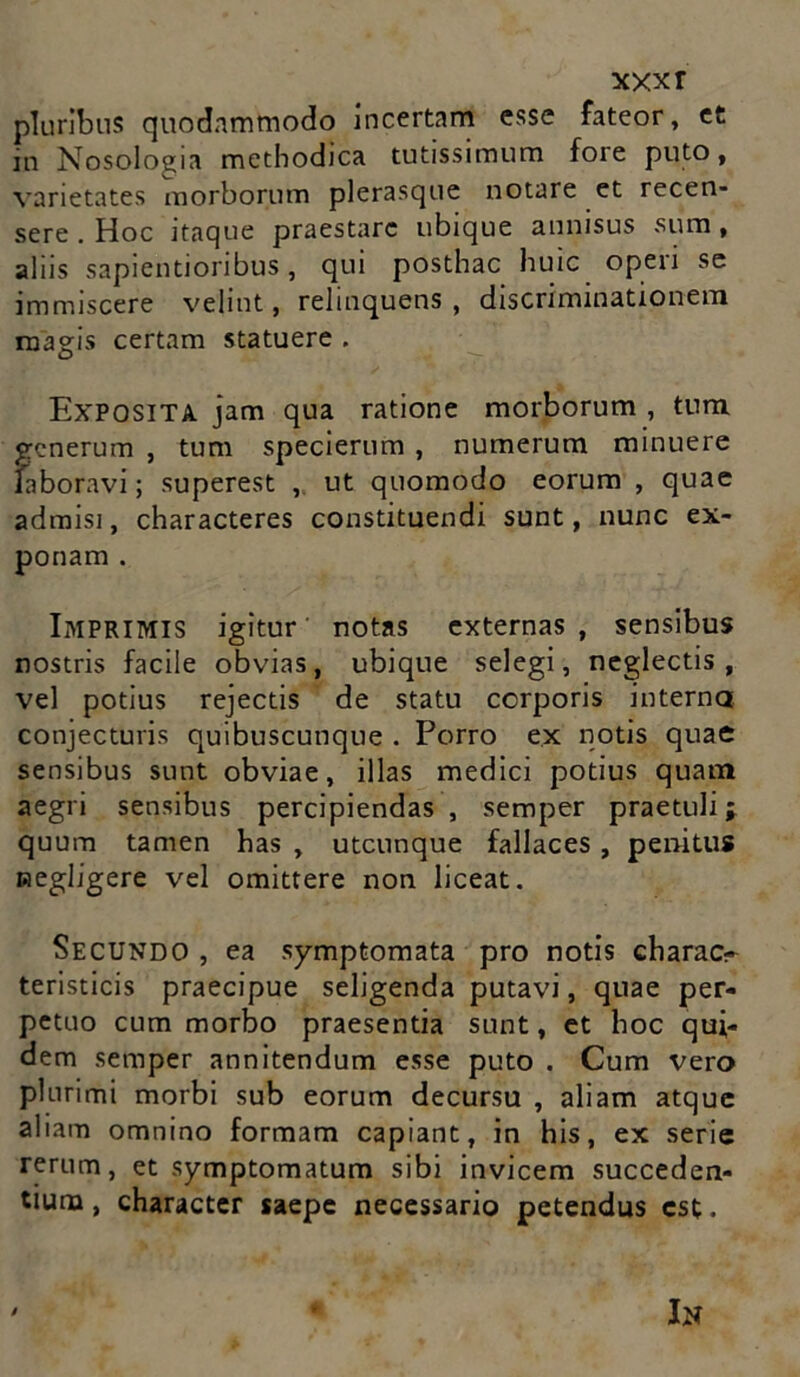 xxxr pluribus quodnmmodo Incertam esse fateor, et in Nosologia methodica tutissimum fore puto, varietates morborum plerasque notare et recen- sere . Hoc itaque praestare ubique annisus sum , aliis sapientioribus, qui posthac huic opeii se immiscere velint, relinquens , discriminationem magis certam statuere . Exposita jam qua ratione morborum , tum generum , tum specierum , numerum minuere faboravi; superest , ut quomodo eorum , quae admisi, characteres constituendi sunt, nunc ex- ponam . Imprimis igitur notas externas , sensibus nostris facile obvias, ubique selegi, neglectis, vel potius rejectis de statu corporis interna conjecturis quibuscunque . Porro e.x notis quae sensibus sunt obviae, illas medici potius quam aegri sensibus percipiendas, semper praetuli; quum tamen has , utcunque fallaces , penitus negligere vel omittere non liceat. Secundo , ea symptomata pro notis charae- teristicis praecipue seligenda putavi, quae per- petuo cum morbo praesentia sunt, et hoc qui- dem semper annitendum esse puto . Cum vero plurimi morbi sub eorum decursu , aliam atque aliam omnino formam capiant, in his, ex serie rerum, et symptomatum sibi invicem succeden- tium, character saepe necessario petendus est. In