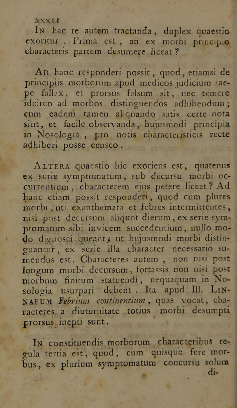 In hac rc autem tractanda , duplex quaestio exoritur . Prima est , an ex morbi prmcipuO characteris partem desumere iiceat ? Ad hanc responderi possit, quod, etiamsi de princjpiis morborum apud medicos judicium .cac- pe fallax, et prorsus falsum sit, nec temere idcirco ad morbos distinguendos adhibendum ; cum eadem tamen aliquando satis certe nota sint, et facile observanda, hujusmodi prmcipja in Nosologia , pro notis charaeteristicis recte adhiberi posse censeo . Altera quaestio hic exoriens est, quatenus ex serie symptomatum, sub decursu morbi oc- currentium, characterem ejus petere liceat ? Ad lianc etiam possit responderi , quod cum plures morbi , uti exanthemata et febres intermittentes, nisi post decursum aliquot dierum , ex serie sym- ptomatum sibi invicem succedentium, nullo mo- do dignosci queant,- ut hujusmodi morbi distin- guantur , ex serie illa character necessario su- mendus est. Characteres autem , non nisi post longum morbi decursum , fortassis non nisi post morbum finitum statuendi, nequaquam in No- sologia usurpari debent . Ita apud 111. LiN- NAEUM Febrium continentium, quas vocat, cha- racteres a diuturnitate totius morbi desumpti prorsus inepti sunt. In constituendis morborum characteribus re- gula tertia est, quod, cum quisque fere mor- bus, cx plurium symptomatum concursu solum di-