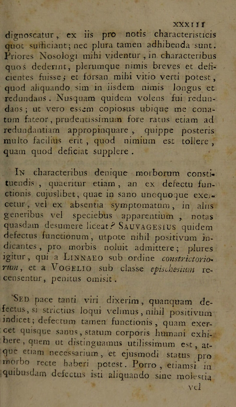 xxx11r dignoscatur, ex iis pro notis characteristicis quot sufficiant; nec plura tamen adhibenda sunt. Pi •iores Nosologi mihi videntur , in characteribus quos dederint, plerumque nimis breves et deli- cientes fuisse i et forsan mihi vitio verti potest, quod aliquando sim in iisdem nimis longus et redundans . Nusquam quidem volens fui redun- dans ; ut vero essem copiosus ubique me cona- tum fateor, prudentissimum fore ratus etiam ad redundantiam appropinquare , quippe posteris multo facilius erit , quod nimium est tollere , quam quod deficiat supplere . In characteribus denique morborum consti- tuendis , quaeritur etiam , an ex defectu fun- ctionis cujuslibet, quae in sano unoquoque exe;- cetur, vel ex absentia symptomatum, in aliis generibus vel speciebus apparentium , notas quasdam desumere liceat? SauvagesiDS quidem defectus functionum, utpote nihil positivum in- dicantes, pro morbis noluit admittere; plures igitur, qui a Linnaeo sub ordine constrictorio* YWH, et a \ OGELIO sub classe episthesiwu re- censentur, penitus omisit. 'Sed pace tanti viri dixerim, quanquam de- fectus, si strictius loqui velimus, nihil positivum mdicet; defectum tamen functionis, quam exer- cet quisque sanus, statum corporis hmnani exhi- bere , quem ut distinguamus utilissimum e-^t, at- que etiam necessarium, et ejusmodi status pro morbo recte haberi potest. Porro, etiamsi in quibusdam defectus isti aliquando sine molestia vel