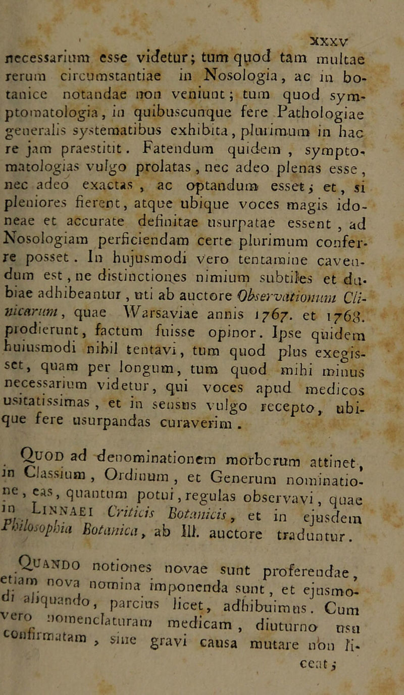 necessariam esse videtur; tum quod tam multae rerum circumstantiae in Nosologia, ac m bo- tanice notandae non veniunt; tum quod sym- ptomatologia, in quibuscunque fere Pathologiae generalis systematibus exhibita, plurimum in hac re jam praestitit. Fatendum quidem , sympto- matologias vulgo prolatas , nec adeo plenas esse, nec adeo exactas , ac aptandum essetj et, si pleniores fierent, atque ubique voces magis ido- neae et accurate definitae usurpatae essent , ad Nosologiam perficiendam certe plurimum confer- re posset. In hujusmodi vero tentamine caven- dum est, ne distinctiones nimium subtiles et du- biae adhibeantur, uti ab auctore Observationum Cli- nicarum, quae Warsaviae annis 1767. et 1768. prodierunt, factum fuisse opinor. Ipse quidem huiusmodi nihil tentavi, tum quod plus exegis- set, quam per longum, tum quod mihi minus necessarium videtur, qui voces apud medicos usitatissimas , et in sensus vulgo recepto, ubi- que fere usurpandas curaverim . Quod ad denominationem morbcrum attinet Jn Classium , Ordinum , et Generum nominatio- lie’ 5as’ quantum potui, regulas observavi, quae P/ 7 /NA£I Critids Botankls > ^ in ejusdem ■Philosophia Botanica, ab 111. auctore traduntur. Quando notiones novae sunt proferendae etiam nova nomina imponenda sunt, et ejusmo’- ahquando, parcius licet, adhibuimus. Cum ero nomenclaturam medicam, diuturno usu «firmatam „ sine gravi causa mutare nbn Ii- ceat j